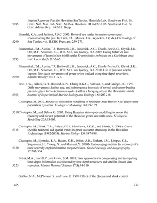 Interim Recovery Plan for Hawaiian Sea Turtles. Honolulu Lab., Southwest Fish. Sci.
Cent., Natl. Mar. Fish. Serv., NOAA, Honolulu, HI 96822-2396. Southwest Fish. Sci.
Cent. Admin. Rep. H-92-01. 76 pp.
Bjorndal, K.A., and Jackson, J.B.C. 2003. Roles of sea turtles in marine ecosystems:
reconstructing the past. In: Lutz, P.L., Musick, J.A., Wyneken, J. (Eds.),The Biology of
Sea Turtles, vol. II. CRC Press, pp. 259–273.
Blumenthal, J.M., Austin, T.J., Bothwell, J.B., Broderick, A.C., Ebanks-Petrie, G., Olynik, J.R.,
Orr, M.F., Solomon, J.L., Witt, M.J., and Godley, B.J. 2009. Diving behavior and
movements of juvenile hawksbill turtles Eretmochelys imbricata on a Caribbean coral
reef. Coral Reefs 28:55-65.
Blumenthal, J.M., Austin, T.J., Bothwell, J.B., Broderick, A.C., Ebanks-Petrie, G., Olynik, J.R.,
Orr, M.F., Solomon, J.L., Witt, M.J., and Godley, B.J. 2010. Life in (and out of) the
lagoon: fine-scale movements of green turtles tracked using time-depth recorders.
Aquatic Biology 9:113-121.
Brill, R.W., Balazs, G.H., Holland, K.N., Chang, R.K.C., Sullivan, S., and George, J.C. 1995.
Daily movements, habitat use, and submergence intervals of normal and tumor-bearing
juvenile green turtles (Chelonia mydas) within a foraging area in the Hawaiian Islands.
Journal of Experimental Marine Biology and Ecology 185:203-218.
Chaloupka, M. 2002. Stochastic simulation modelling of southern Great Barrier Reef green turtle
population dynamics. Ecological Modelling 148:79-109.
Chaloupka, M., and Balazs, G. 2007. Using Bayesian state-space modelling to assess the
recovery and harvest potential of the Hawaiian green sea turtle stock. Ecological
Modelling 205:93-109.
Chaloupka, M., Work, T.M., Balazs, G.H., Murakawa, S.K.K., and Morris, R. 2008a. Cause-
specific temporal and spatial trends in green sea turtle strandings in the Hawaiian
Archipelago (1982-2003). Marine Biology 154:887-898.
Chaloupka, M., Bjorndal, K.A., Balazs, G.H., Bolten, A.B., Ehrhart, L.M., Limpus, C.J.,
Suganuma, H., Troëng, S., and Manami, Y. 2008b. Encouraging outlook for recovery of a
once severely exploited marine megaherbivore. Global Ecology and Biogeography
17:297-304.
Fedak, M.A., Lovell, P., and Grant, S.M. 2001. Two approaches to compressing and interpreting
time-depth information as collected by time-depth recorders and satellite-linked data
recorders. Marine Mammal Science 17(1):94-110.
Gribble, N.A., McPherson G., and Lane, B. 1998. Effect of the Queensland shark control
232
5285
5290
5295
5300
5305
5310
5315
5320
5325
465
 