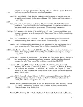 program on non-target species: whale, dugong, turtle, and dolphin: a review. Australian
Journal of Marine and Freshwater Research 49:645-651.
Hart, K.M., and Fujisaki, I. 2010. Satellite tracking reveals habitat use by juvenile green sea
turtles Chelonia mydas in the Everglades, Florida, USA. Endangered Species Research
11:221-232.
Hays, G.C., Glen, F., Broderick, A.C., Godley, B.J., and Metcalfe, J.D. 2002. Behavioural
plasticity in a large marine herbivore: contrasting patterns of depth utilisation between
two green turtle (Chelonia mydas) populations. Marine Biology 141:985-990.
Hays, G.C., Metcalfe, J.D., Walne, A.W., and Wilson, R.P. 2004. First records of flipper beat
frequency during sea turtle diving. Journal of Experimental Marine Biology and Ecology
303:243-260.
Hays, G.C., Marshall, G.J., and Seminoff, J.A. 2007. Flipper beat frequency and amplitude
changes in diving green turtles, Chelonia mydas. Marine Biology 150:1003-1009.
Hazel, J. 2009. Evaluation of fast-acquisition GPS in stationary tests and fine-scale tracking of
green turtles. Journal of Experimental Marine Biology and Ecology 374:58-68.
Hazel, J., Lawler, I.R., and Hamann, M. 2009. Diving at the shallow end: Green turtle behaviour
in near-shore foraging habitat. Journal of Experimental Marine Biology and Ecology
371(1):84-92.
Hochscheid, S., Maffucci, F., Bentivegna, F., and Wilson, R.P. 2005. Gulps, wheezes, and sniffs:
how measurement of beak movement in sea turtles can elucidate their behaviour and
ecology. Journal of Experimental Marine Biology and Ecology 316:45-53.
Jackson, J.B.C., Kirby, M.X., Berger, W.H., Bjorndal, K.A., Botsford, L.W., Bourque B.J.,
Bradbury, R.H., Cooke, R., Erlandson, J., Estes, J.A., Hughes, T.P., Kidwell, S., Lange,
C.B., Lenihan, H.S., Pandolfi, J.M., Peterson, C.H., Steneck, R.S., Tegner, M.J., and
Warner, R.R. 2001. Historical overfishing and the recent collapse of coastal ecosystems.
Science 293:629-638.
Makowski, C., Seminoff, J.A., and Salmon, M. 2006. Home range and habitat use of juvenile
Atlantic green turtles (Chelonia mydas L.) on shallow reef habitats in Palm Beach,
Florida, USA. Marine Biology 148:1167-1179.
National Marine Fisheries Service and U.S. Fish and Wildlife Service. 1998. Recovery Plan for
U.S. Pacific Populations of the Green Turtle (Chelonia mydas). National Marine
Fisheries Service, Silver Spring, MD.
Pandolfi, J.M., Bradbury, R.H., Sala, E., Hughes, T.P., Bjorndal, K.A., Cooke, R.G., McArdle,
233
5330
5335
5340
5345
5350
5355
5360
5365
5370
 