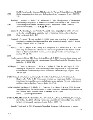 D., McClenachan, L., Newman, M.J., Paredes, G., Warner, R.R., and Jackson, J.B. 2003.
Global trajectories of the long-term decline of coral reef ecosystems. Science 301:955-
958.
Seminoff, J., Resendiz, A., Smith, T.W., and Yarnell, L. 2001. Diving patterns of green turtles
(Chelonia mydas agassizii) in the Gulf of California. Proceedings of the Twenty-First
Annual Symposium on Sea Turtle Biology and Conservation. NOAA Technical
Memorandum NMFS-SEFSC-528, pp. 321-323.
Seminoff, J.A., Resendiz, A., and Nichols, W.J. 2002. Home range of green turtles Chelonia
mydas at a coastal foraging area in the Gulf of California, Mexico. Marine Ecology
Progress Series 242:253-265.
Seminoff, J.A., Jones, T.T., and Marshall, G.J. 2006. Underwater behaviour of green turtles
monitored with video-time-depth recorders: what’s missing from dive profiles? Marine
Ecology Progress Series 322:269-280.
Senko, J., Koch, V., Megill, W.M., Carthy, R.R., Templeton, R.P., and Nichols, W.J. 2010. Fine
scale daily movements and habitat use of East Pacific green turtles at a shallow coastal
lagoon in Baja California Sur, Mexico. Journal of Experimental Marine Biology and
Ecology 391:92-100.
Southwood, A.L., Reina, R.D., Jones, V.S., and Jones, D.R. 2003. Seasonal diving patterns and
body temperatures of juvenile green turtles at Heron Island, Australia. Canadian Journal
of Zoology 81:1014-1024.
Taquet, C., Taquet, M., Dempster, T., Soria, M., Ciccione, S., Roos, D., and Dagorn, L. 2006.
Foraging on the green sea turtle Chelonia mydas on seagrass beds at Mayotte Island
(Indian Ocean), determined by acoustic transmitters. Marine Ecology Progress Series
306:295-302.
Wabnitz, C.C.C., Balazs, G., Beavers, S., Bjorndal, K.A., Bolten, A.B., Christensen, V.,
Hargrove, S., Pauly, D. 2010. Ecosystem structure and processes at Kaloko Honokohau,
focusing on the role of herbivores, including the green sea turtle Chelonia mydas, in reef
resilience. Marine Ecology Progress Series 420:27-44.
Wallace B.P., DiMatteo A.D., Hurley B.J., Finkbeiner E.M., Bolten A.B., et al. 2010. Regional
Management Units for Marine Turtles: A Novel Framework for Prioritizing Conservation
and Research across Multiple Scales. PLoS ONE 5(12): e15465.
doi:10.1371/journal.pone.0015465
Witt, M.J., McGowan, A., Blumenthal, J.A., Broderick, A.C., Gore, S., Wheatley, D., White, J.,
and Godley, B.J. 2010. Inferring vertical and horizontal movements of juvenile marine
turtles from time-depth recorders. Aquatic Biology 8:169-177.
Yasuda, T. and Arai, N. 2009. Changes in flipper beat frequency, body angle and swimming
234
5375
5380
5385
5390
5395
5400
5405
5410
5415
470
 