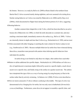 the bottom. However, in a study by Bell et al. (2009) at Raine Island in the northern Great
Barrier Reef, U-dives occurred mainly during nighttime, and were assumed to be resting dives.
Similar resting behavior on U-dives was noted by Makowski et al. (2006) and by Hays et al.
(2004a), which documented no flipper beats during the bottom portion of a U-dive, suggesting
resting behavior.
Another common letter-shaped dive is the V-dive, which has been described as an active
bounce dive (Makowski et al. 2006), in which the turtle descends at a constant rate, and once
reaching a maximum depth, immediately returns to the surface (e.g., Bell et al. 2009). V-dives
are classically shorter in depth and time than U-dives (e.g., Hochscheid et al. 1999), and are most
often associated with either foraging or searching the water column for food or a place to rest
(e.g., Southwood et al. 2003). Because multiple behaviors by turtles have been witnessed during
these dives, researchers must proceed with caution when inferring specific behaviors from
individual dive profiles.
As turtle diving is not limited to only these two shapes, other authors have used other
letters to define additional dive profile shapes. Hochscheid et al. (1999) defines an S-dive as a
dive of rapid descent to maximum depth, followed by ascent to a specific depth, a much slower
ascent over a specific time, and finally rising to the surface at a quicker ascent rate. The authors
have interpreted this type of dive as a way of saving energy by using buoyancy to float to the
surface rather than by actively swimming. In Salmon et al. (2004), W-dives were described as
two (or more) consecutive V-dives without a surfacing in the middle. This type of a dive was
demonstrated to be a foraging dive for turtles, but was only seen in leatherback (Dermochelys
coriacea) hatchlings. Furthermore, some dives do not appear to resemble a specific letter, and
26
630
635
640
645
 