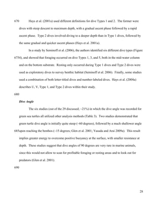Hays et al. (2001a) used different definitions for dive Types 1 and 2. The former were
dives with steep descent to maximum depth, with a gradual ascent phase followed by a rapid
ascent phase. Type 2 dives involved diving to a deeper depth than in Type 1 dives, followed by
the same gradual and quicker ascent phases (Hays et al. 2001a).
In a study by Seminoff et al. (2006), the authors identified six different dive types (Figure
4), and showed that foraging occurred on dive Types 1, 3, and 5, both in the mid-water column
and on the bottom substrate. Resting only occurred during Type 1 dives and Type 2 dives were
used as exploratory dives to survey benthic habitat (Seminoff et al. 2006). Finally, some studies
used a combination of both letter-titled dives and number-labeled dives. Hays et al. (2004a)
describes U, V, Type 1, and Type 2 dives within their study.
Dive Angle
The six studies (out of the 29 discussed; ~21%) in which the dive angle was recorded for
green sea turtles all utilized other analysis methods (Table 3). Two studies demonstrated that
green turtle dive angle is initially quite steep (~60 degrees), followed by a much shallower angle
upon reaching the benthos (~15 degrees; Glen et al. 2001; Yasuda and Arai 2009a). This result
implies greater energy to overcome positive buoyancy at the surface, with smaller resistance at
depth. These studies suggest that dive angles of 90 degrees are very rare in marine animals,
since this would not allow to scan for profitable foraging or resting areas and to look out for
predators (Glen et al. 2001).
28
670
675
680
685
690
 