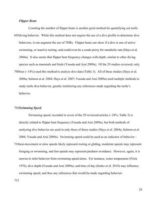 Flipper Beats
Counting the number of flipper beats is another great method for quantifying sea turtle
diving behavior. While this method does not require the use of a dive profile to determine dive
behaviors, it can augment the use of TDRs. Flipper beats can show if a dive is one of active
swimming, or inactive resting, and could even be a crude proxy for metabolic rate (Hays et al.
2004a). It also seems that flipper beat frequency changes with depth, similar to other diving
species such as mammals and birds (Yasuda and Arai 2009a). Of the 29 studies reviewed, only
four (~14%) used this method to analyze dive data (Table 3). All of these studies (Hays et al.
2004a; Salmon et al. 2004; Hays et al. 2007; Yasuda and Arai 2009a) used multiple methods to
study turtle dive behavior, greatly reinforcing any inferences made regarding the turtle’s
behavior.
Swimming Speed
Swimming speed, recorded in seven of the 29 reviewed articles (~24%; Table 3) is
directly related to flipper beat frequency (Yasuda and Arai 2009a), but both methods of
analyzing dive behavior are used in only three of those studies (Hays et al. 2004a; Salmon et al.
2004; Yasuda and Arai 2009a). Swimming speed could be used as an indicator of behavior –
non-movement or slow speeds likely represent resting or gliding, moderate speeds may represent
foraging or swimming, and fast speeds may represent predator avoidance. However, again, it is
unwise to infer behavior from swimming speed alone. For instance, water temperature (Frick
1976), dive depth (Yasuda and Arai 2009a), and time of day (Senko et al. 2010) may influence
swimming speed, and thus any inferences that would be made regarding behavior.
29
695
700
705
710
715
 