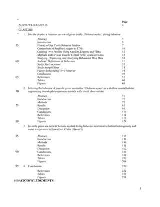 Page
ACKNOWLEDGMENTS 4
CHAPTERS
1. Into the depths: a literature review of green turtle (Chelonia mydas) diving behavior
Abstract 5
Introduction 5
History of Sea Turtle Behavior Studies 7
Comparison of Satellite-Loggers to TDRs 10
Creating Dive Profiles Using Satellite-Loggers and TDRs 12
Methods and Devices Used to Collect Behavioral Dive Data 18
Studying, Organizing, and Analyzing Behavioral Dive Data 24
Authors’ Definitions of Behaviors 31
Study Site Locations 32
Study Sample Sizes 33
Factors Influencing Dive Behavior 34
Conclusions 49
References 53
Tables 60
Figures 68
2. Inferring the behavior of juvenile green sea turtles (Chelonia mydas) in a shallow coastal habitat:
augmenting time-depth-temperature records with visual observations
Abstract 71
Introduction 72
Methods 75
Results 83
Discussion 95
Conclusions 110
References 111
Tables 119
Figures 129
3. Juvenile green sea turtle (Chelonia mydas) diving behavior in relation to habitat heterogeneity and
water temperature in Kawai’nui, O’ahu (Hawai’i)
Abstract 135
Introduction 136
Methods 140
Results 151
Discussion 162
Conclusions 180
References 182
Tables 190
Figures 204
4. Conclusions 220
References 232
Tables 236
Figures 238
ACKNOWLEDGMENTS
3
45
50
55
60
65
70
75
80
85
90
95
100
 