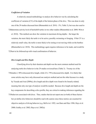 Coefficient of Variation
A relatively unused methodology to analyze dive behavior was by calculating the
coefficient of variation (CV) of the depth of the bottom phase of the dive. This was done in only
one of the 29 studies discussed here (Blumenthal et al. 2010; ~3%; Table 3), but was also used to
determine activity level of hawksbill turtles in two other studies (Blumenthal et al. 2009; Witt et
al. 2010). This method can show the variation in maximum diving depths – the larger the
variation, the more likely the turtle is to be active, possibly swimming or foraging. If the CV is a
relatively small value, the turtle is more likely to be resting or not moving while on the benthos
(Blumenthal et al. 2010). This methodology again requires inferences to be made, and would be
best to be followed up with visual confirmation of behavior.
Dive Length and Dive Depth
Classifying dives by their duration and depth was the most common method used for
analyzing turtle dive behavior in the 29 studies reviewed here (Table 3). Twenty-six of the
studies (~90%) discussed dive length, while 23 (~79%) discussed dive depth. It is likely that
some articles may have only discussed one analysis method and not the other because in a study
by Yasuda and Arai (2009a), dive length and dive depth were found to be linearly related,
meaning that only one type of analysis would be needed. Because dive length and depth are the
key components for describing a dive profile, they are critical to making inferences regarding the
behaviors associated with dives. Thus, studies that do not report one (or both) of these factors
but yet define dive behaviors should be read with caution since these metrics are essential for
objective analysis of diving behavior (e.g. Brill et al. 1995; van Dam and Diez 1996; Hays et al.
2000; Godley et al. 2002; Hays et al. 2002a).
30
720
725
730
735
60
 