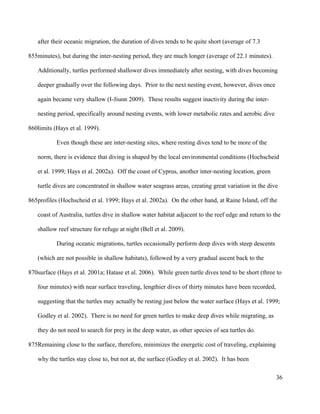 after their oceanic migration, the duration of dives tends to be quite short (average of 7.3
minutes), but during the inter-nesting period, they are much longer (average of 22.1 minutes).
Additionally, turtles performed shallower dives immediately after nesting, with dives becoming
deeper gradually over the following days. Prior to the next nesting event, however, dives once
again became very shallow (I-Jiunn 2009). These results suggest inactivity during the inter-
nesting period, specifically around nesting events, with lower metabolic rates and aerobic dive
limits (Hays et al. 1999).
Even though these are inter-nesting sites, where resting dives tend to be more of the
norm, there is evidence that diving is shaped by the local environmental conditions (Hochscheid
et al. 1999; Hays et al. 2002a). Off the coast of Cyprus, another inter-nesting location, green
turtle dives are concentrated in shallow water seagrass areas, creating great variation in the dive
profiles (Hochscheid et al. 1999; Hays et al. 2002a). On the other hand, at Raine Island, off the
coast of Australia, turtles dive in shallow water habitat adjacent to the reef edge and return to the
shallow reef structure for refuge at night (Bell et al. 2009).
During oceanic migrations, turtles occasionally perform deep dives with steep descents
(which are not possible in shallow habitats), followed by a very gradual ascent back to the
surface (Hays et al. 2001a; Hatase et al. 2006). While green turtle dives tend to be short (three to
four minutes) with near surface traveling, lengthier dives of thirty minutes have been recorded,
suggesting that the turtles may actually be resting just below the water surface (Hays et al. 1999;
Godley et al. 2002). There is no need for green turtles to make deep dives while migrating, as
they do not need to search for prey in the deep water, as other species of sea turtles do.
Remaining close to the surface, therefore, minimizes the energetic cost of traveling, explaining
why the turtles stay close to, but not at, the surface (Godley et al. 2002). It has been
36
855
860
865
870
875
 