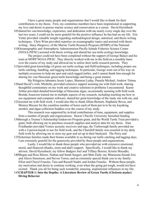 I have a great many people and organizations that I would like to thank for their
contributions to my thesis. First, my committee members have been inspirational in supporting
my love and desire to pursue marine science and conservation as a career. David Hyrenbach
shared his vast knowledge, experience, and dedication with me nearly every single day over the
last two years; I could not be more grateful for the positive influence he has had on my life. Eric
Vetter provided valuable insight regarding methodological design, statistical, and thesis writing
techniques. Chris Winn provided expertise on oceanographic topics and assisted with thesis
writing. Stacy Hargrove, of the Marine Turtle Research Program (MTRP) of the National
Oceanographic and Atmospheric Administration Pacific Islands Fisheries Science Center
(NOAA-PIFSC) assisted with thesis writing and shared her sea turtle ecology knowledge.
The project could not have been completed without the support of George Balazs and his
team at MTRP NOAA-PIFSC. They directly worked with me in the field on a monthly basis
over the course of my study and allowed me to utilize their turtle research permits. They
provided great knowledge of green sea turtle ecology and field techniques, including proper sea
turtle catching, handling, and tagging techniques. In particular, George went out of his way on
multiple occasions to help me spot and catch tagged turtles, and I cannot thank him enough for
sharing his vast Hawaiian green turtle knowledge and being a great mentor.
My Pelagicos labmates Jessie Lopez, Shannon Lyday, Pamela Michael, Andrew Titmus
and David’s wife, Michelle, provided extensive support assisting me with field work, sharing
thoughtful commentary on my work and creative solutions to problems I encountered. Karen
Arthur provided detailed knowledge of Hawaiian algae, occasionally assisting with field work.
Brenda Asuncion trained me in multiple aspects of my research, including teaching me how to
use equipment and computer software, shared her great knowledge of the study site with me, and
assisted me with field work. I would also like to thank Jillian Bennett, Stephanie Bovia, and
Monica Mocaer for the countless number of hours each of them put in to be my kayaking,
snorkel, and algae-collection buddies over the course of my study.
This research was supported by in-kind contributions of time, equipment, and supplies
from a number of people and organizations. Hawai’i Pacific University furnished funding
through a Trustee’s Scholarship Endeavors Program grant, and the World Turtle Trust provided a
grant, both allowing me to purchase research supplies and analyze data for my thesis. Alan
Friedlander provided Vemco acoustic receivers and tags, the Yarborough family provided me
with a 2-person kayak to use for field work, and the Churchill family was essential in my daily
field work by allowing me to store my gear and set up in their backyard. The Perry and
Scherman families made their homes available to us during our turtle catching and tagging days.
I am extremely grateful for the generosity provided by these people and organizations.
Lastly, I would like to thank those people who provided me with extensive emotional,
moral, and financial (thanks, mom and dad!) support. Specifically, I would like to thank my
advisor, David Hyrenbach; my fellow Badgers Joel and Tiffany Bessire, Kristin Mocadlo,
Megan and Ross Moore, Nathan and Sarah Seegert, and Matt Ziehr; my Minnesota friends Eric
and Alexis Simonson, and Steven Torres; and an extremely special thank you to my family:
Elliot and Cheryl Francke, Tara and Russell Nadel, and Jordan Francke. Without these people,
my motivation and desire to continue working, even when the going got tough, would not have
existed. Thank you all for being such wonderful, amazing, inspirational influences in my life.
CHAPTER 1: Into the Depths: A Literature Review of Green Turtle (Chelonia mydas)
Diving Behavior
4
105
110
115
120
125
130
135
140
145
 