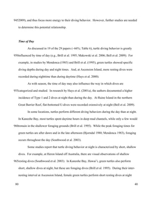 2009), and thus focus more energy to their diving behavior. However, further studies are needed
to determine this potential relationship.
Time of Day
As discussed in 19 of the 29 papers (~66%; Table 6), turtle diving behavior is greatly
influenced by time of day (e.g., Brill et al. 1995; Makowski et al. 2006; Bell et al. 2009). For
example, in studies by Mendonca (1983) and Brill et al. (1995), green turtles showed specific
diving depths during day and night times. And, at Ascension Island, more resting dives were
recorded during nighttime than during daytime (Hays et al. 2000).
As with season, the time of day may also influence the way in which dives are
categorized and studied. In research by Hays et al. (2001a), the authors documented a higher
incidence of Type 1 and 2 dives at night than during the day. At Raine Island in the northern
Great Barrier Reef, flat-bottomed U-dives were recorded extensively at night (Bell et al. 2009).
In some locations, turtles perform different diving behaviors during the day than at night.
In Kaneohe Bay, most turtles spent daytime hours in deep mud channels, while only a few would
remain in the shallower foraging grounds (Brill et al. 1995). While the peak foraging times for
green turtles are after dawn and in the late afternoon (Bjorndal 1980; Mendonca 1983), foraging
occurs throughout the day (Southwood et al. 2003).
Some studies report that turtle diving behavior at night is characterized by short, shallow
dives. For example, at Heron Island off Australia, there are visual observations of shallow
resting dives (Southwood et al. 2003). In Kaneohe Bay, Hawai’i, green turtles also perform
short, shallow dives at night, but these are foraging dives (Brill et al. 1995). During their inter-
nesting interval at Ascension Island, female green turtles perform short resting dives at night
40
945
950
955
960
965
80
 
