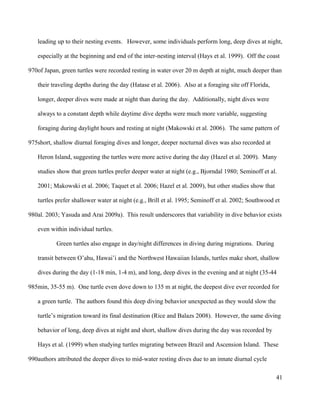 leading up to their nesting events. However, some individuals perform long, deep dives at night,
especially at the beginning and end of the inter-nesting interval (Hays et al. 1999). Off the coast
of Japan, green turtles were recorded resting in water over 20 m depth at night, much deeper than
their traveling depths during the day (Hatase et al. 2006). Also at a foraging site off Florida,
longer, deeper dives were made at night than during the day. Additionally, night dives were
always to a constant depth while daytime dive depths were much more variable, suggesting
foraging during daylight hours and resting at night (Makowski et al. 2006). The same pattern of
short, shallow diurnal foraging dives and longer, deeper nocturnal dives was also recorded at
Heron Island, suggesting the turtles were more active during the day (Hazel et al. 2009). Many
studies show that green turtles prefer deeper water at night (e.g., Bjorndal 1980; Seminoff et al.
2001; Makowski et al. 2006; Taquet et al. 2006; Hazel et al. 2009), but other studies show that
turtles prefer shallower water at night (e.g., Brill et al. 1995; Seminoff et al. 2002; Southwood et
al. 2003; Yasuda and Arai 2009a). This result underscores that variability in dive behavior exists
even within individual turtles.
Green turtles also engage in day/night differences in diving during migrations. During
transit between O’ahu, Hawai’i and the Northwest Hawaiian Islands, turtles make short, shallow
dives during the day (1-18 min, 1-4 m), and long, deep dives in the evening and at night (35-44
min, 35-55 m). One turtle even dove down to 135 m at night, the deepest dive ever recorded for
a green turtle. The authors found this deep diving behavior unexpected as they would slow the
turtle’s migration toward its final destination (Rice and Balazs 2008). However, the same diving
behavior of long, deep dives at night and short, shallow dives during the day was recorded by
Hays et al. (1999) when studying turtles migrating between Brazil and Ascension Island. These
authors attributed the deeper dives to mid-water resting dives due to an innate diurnal cycle
41
970
975
980
985
990
 
