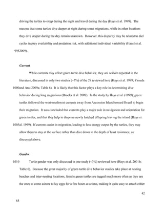 driving the turtles to sleep during the night and travel during the day (Hays et al. 1999). The
reasons that some turtles dive deeper at night during some migrations, while in other locations
they dive deeper during the day remain unknown. However, this disparity may be related to diel
cycles in prey availability and predation risk, with additional individual variability (Hazel et al.
2009).
Current
While currents may affect green turtle dive behavior, they are seldom reported in the
literature, discussed in only two studies (~7%) of the 29 reviewed here (Hays et al. 1999; Yasuda
and Arai 2009a; Table 6). It is likely that this factor plays a key role in determining dive
behavior during long migrations (Brooks et al. 2009). In the study by Hays et al. (1999), green
turtles followed the west-southwest currents away from Ascension Island toward Brazil to begin
their migration. It was concluded that currents play a major role in navigation and orientation for
green turtles, and that they help to disperse newly hatched offspring leaving the island (Hays et
al. 1999). If currents assist in migration, leading to less energy output by the turtles, they may
allow them to stay at the surface rather than dive down to the depth of least resistance, as
discussed above.
Gender
Turtle gender was only discussed in one study (~3%) reviewed here (Hays et al. 2001b;
Table 6). Because the great majority of green turtle dive behavior studies take place at nesting
beaches and inter-nesting locations, female green turtles are tagged much more often as they are
the ones to come ashore to lay eggs for a few hours at a time, making it quite easy to attach either
42
995
1000
1005
1010
85
 