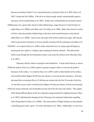 pressure according to Boyle’s Law, causing buoyancy to decrease (Glen et al. 2001; Hays et al.
2007; Yasuda and Arai 2009a). If the dives are deep enough, neutral, and potentially negative
buoyancy will be reached (Hays et al. 2007). Studies have estimated that the maximum neutral
buoyancy for a green turtle, based on fully inflated lungs, ranges between 15 and 20 meters in
depth (Hays et al. 2004b), most likely near 19 m (Hays et al. 2000). Quite often, however, turtles
will dive with only partially inflated lungs so that they reach neutral buoyancy at the desired
depth (Hays et al. 2004b). Upon ascent, the lungs of the turtles expand once again, allowing the
turtle to gain positive buoyancy as it rises, possibly assisting with the surfacing event (Hays et al.
2007). In a study by Glen et al. (2001), turtles started their dive at a large angle (60 degrees),
lessening the dive angle to 15 degrees upon reaching the bottom substrate. This allowed the
turtles to get through the most buoyantly resistive zone (near the surface) most efficiently (Glen
et al. 2001).
Buoyancy directly relates to energetics and metabolism. A steep initial descent, as shown
in the study by Glen et al. (2001) requires a greater energetic effort to overcome the positive
buoyancy at the surface. In a study by Hays et al. (2007), turtles worked hardest at the surface,
and would beat their flippers 60-80 times per minute to overcome positive buoyancy, while they
decreased their swimming effort to 25-40 beats per minute after the first 30 seconds of the dive.
To start their ascent, turtles would beat their flippers 30 times per minute, with the rate lessening
as the ascent continued, and would glide near the end of the dive up to the surface. This graded
effort during different phases of the dive optimizes energy potential for fighting buoyancy (Hays
et al. 2007), indicating that changing levels of buoyancy has important implications regarding
turtle diving behavior (Hays et al. 2004b). This same pattern of flipper beating was documented
in hatchling green turtles, aged 1-10 weeks old (Salmon et al. 2004). Additionally, it is rare for a
44
1040
1045
1050
1055
 