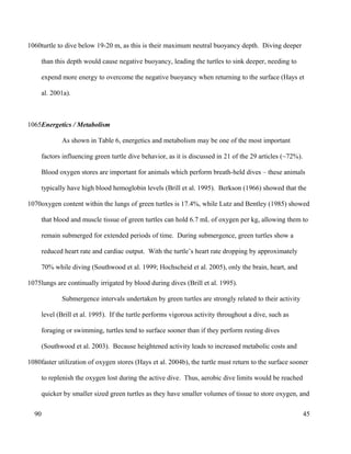 turtle to dive below 19-20 m, as this is their maximum neutral buoyancy depth. Diving deeper
than this depth would cause negative buoyancy, leading the turtles to sink deeper, needing to
expend more energy to overcome the negative buoyancy when returning to the surface (Hays et
al. 2001a).
Energetics / Metabolism
As shown in Table 6, energetics and metabolism may be one of the most important
factors influencing green turtle dive behavior, as it is discussed in 21 of the 29 articles (~72%).
Blood oxygen stores are important for animals which perform breath-held dives – these animals
typically have high blood hemoglobin levels (Brill et al. 1995). Berkson (1966) showed that the
oxygen content within the lungs of green turtles is 17.4%, while Lutz and Bentley (1985) showed
that blood and muscle tissue of green turtles can hold 6.7 mL of oxygen per kg, allowing them to
remain submerged for extended periods of time. During submergence, green turtles show a
reduced heart rate and cardiac output. With the turtle’s heart rate dropping by approximately
70% while diving (Southwood et al. 1999; Hochscheid et al. 2005), only the brain, heart, and
lungs are continually irrigated by blood during dives (Brill et al. 1995).
Submergence intervals undertaken by green turtles are strongly related to their activity
level (Brill et al. 1995). If the turtle performs vigorous activity throughout a dive, such as
foraging or swimming, turtles tend to surface sooner than if they perform resting dives
(Southwood et al. 2003). Because heightened activity leads to increased metabolic costs and
faster utilization of oxygen stores (Hays et al. 2004b), the turtle must return to the surface sooner
to replenish the oxygen lost during the active dive. Thus, aerobic dive limits would be reached
quicker by smaller sized green turtles as they have smaller volumes of tissue to store oxygen, and
45
1060
1065
1070
1075
1080
90
 