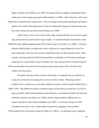 higher metabolic rates (Salmon et al. 2004); thus larger turtles are capable of performing longer
aerobic dives with a larger lung capacity (Blumenthal et al. 2009). After a long dive, turtles must
surface to replenish their oxygen stores. Thus, the longer a turtle spends submerged, the longer it
spends at the surface following the dive in order to replenish the oxygen lost during the previous
dive and to release built up carbon dioxide (Hays et al. 2000).
Turtles rarely, if ever, dive to their aerobic limits, meaning that they do not need to spend
long surface intervals restoring their oxygen supply. At Ascension Island, resting turtles would
surface after depleting approximately 50% of their oxygen stores (Hays et al. 2000). A study by
Berkson (1966) initially concluded that a turtle could survive oxygen depletion for up to five
hours underwater. However, this may have pushed the turtles into their anaerobic limits. More
recently, Lutcavage and Lutz (1991) determined that it would take over 60 minutes submerged
underwater for a green turtle to reach its aerobic limit. Since almost all dives recorded in the 29
reviewed studies were shorter than 60 minutes, green turtles seem to dive well below their
aerobic limit on any dive.
No matter what type of dive a turtle is performing, it is important for it to minimize its
energy loss or maximize its energy gain on every dive that it makes. Measuring a turtle’s
metabolic rate is a great way to assess their energetic loss/gain, as both go hand-in-hand (Hays et
al. 1999). One method for turtles to maximize energy savings during a resting dive is to dive as
deep as possible, while still maintaining neutral buoyancy, as the deeper the depth, the slower the
metabolic respiration rate (Hays et al. 2002a), and less energy needed to fight positive or
negative buoyancy to stay in place (Houghton et al. 2003). To minimize energy loss while
ascending at the end of a dive, a turtle might rise passively, engaging in what could be
considered to be a mid-water resting dive (Hays et al. 2001a). As stated previously, migrating
46
1085
1090
1095
1100
1105
 