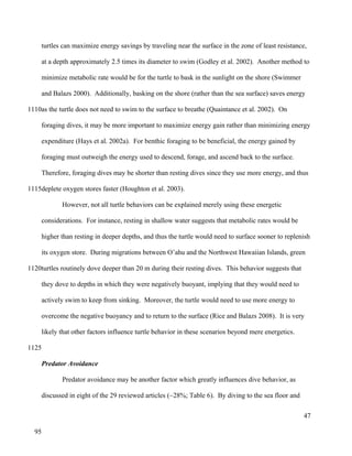 turtles can maximize energy savings by traveling near the surface in the zone of least resistance,
at a depth approximately 2.5 times its diameter to swim (Godley et al. 2002). Another method to
minimize metabolic rate would be for the turtle to bask in the sunlight on the shore (Swimmer
and Balazs 2000). Additionally, basking on the shore (rather than the sea surface) saves energy
as the turtle does not need to swim to the surface to breathe (Quaintance et al. 2002). On
foraging dives, it may be more important to maximize energy gain rather than minimizing energy
expenditure (Hays et al. 2002a). For benthic foraging to be beneficial, the energy gained by
foraging must outweigh the energy used to descend, forage, and ascend back to the surface.
Therefore, foraging dives may be shorter than resting dives since they use more energy, and thus
deplete oxygen stores faster (Houghton et al. 2003).
However, not all turtle behaviors can be explained merely using these energetic
considerations. For instance, resting in shallow water suggests that metabolic rates would be
higher than resting in deeper depths, and thus the turtle would need to surface sooner to replenish
its oxygen store. During migrations between O’ahu and the Northwest Hawaiian Islands, green
turtles routinely dove deeper than 20 m during their resting dives. This behavior suggests that
they dove to depths in which they were negatively buoyant, implying that they would need to
actively swim to keep from sinking. Moreover, the turtle would need to use more energy to
overcome the negative buoyancy and to return to the surface (Rice and Balazs 2008). It is very
likely that other factors influence turtle behavior in these scenarios beyond mere energetics.
Predator Avoidance
Predator avoidance may be another factor which greatly influences dive behavior, as
discussed in eight of the 29 reviewed articles (~28%; Table 6). By diving to the sea floor and
47
1110
1115
1120
1125
95
 