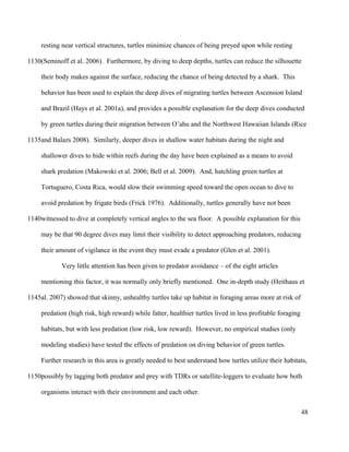 resting near vertical structures, turtles minimize chances of being preyed upon while resting
(Seminoff et al. 2006). Furthermore, by diving to deep depths, turtles can reduce the silhouette
their body makes against the surface, reducing the chance of being detected by a shark. This
behavior has been used to explain the deep dives of migrating turtles between Ascension Island
and Brazil (Hays et al. 2001a), and provides a possible explanation for the deep dives conducted
by green turtles during their migration between O’ahu and the Northwest Hawaiian Islands (Rice
and Balazs 2008). Similarly, deeper dives in shallow water habitats during the night and
shallower dives to hide within reefs during the day have been explained as a means to avoid
shark predation (Makowski et al. 2006; Bell et al. 2009). And, hatchling green turtles at
Tortuguero, Costa Rica, would slow their swimming speed toward the open ocean to dive to
avoid predation by frigate birds (Frick 1976). Additionally, turtles generally have not been
witnessed to dive at completely vertical angles to the sea floor. A possible explanation for this
may be that 90 degree dives may limit their visibility to detect approaching predators, reducing
their amount of vigilance in the event they must evade a predator (Glen et al. 2001).
Very little attention has been given to predator avoidance – of the eight articles
mentioning this factor, it was normally only briefly mentioned. One in-depth study (Heithaus et
al. 2007) showed that skinny, unhealthy turtles take up habitat in foraging areas more at risk of
predation (high risk, high reward) while fatter, healthier turtles lived in less profitable foraging
habitats, but with less predation (low risk, low reward). However, no empirical studies (only
modeling studies) have tested the effects of predation on diving behavior of green turtles.
Further research in this area is greatly needed to best understand how turtles utilize their habitats,
possibly by tagging both predator and prey with TDRs or satellite-loggers to evaluate how both
organisms interact with their environment and each other.
48
1130
1135
1140
1145
1150
 