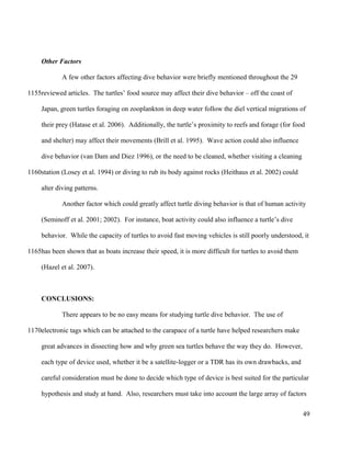 Other Factors
A few other factors affecting dive behavior were briefly mentioned throughout the 29
reviewed articles. The turtles’ food source may affect their dive behavior – off the coast of
Japan, green turtles foraging on zooplankton in deep water follow the diel vertical migrations of
their prey (Hatase et al. 2006). Additionally, the turtle’s proximity to reefs and forage (for food
and shelter) may affect their movements (Brill et al. 1995). Wave action could also influence
dive behavior (van Dam and Diez 1996), or the need to be cleaned, whether visiting a cleaning
station (Losey et al. 1994) or diving to rub its body against rocks (Heithaus et al. 2002) could
alter diving patterns.
Another factor which could greatly affect turtle diving behavior is that of human activity
(Seminoff et al. 2001; 2002). For instance, boat activity could also influence a turtle’s dive
behavior. While the capacity of turtles to avoid fast moving vehicles is still poorly understood, it
has been shown that as boats increase their speed, it is more difficult for turtles to avoid them
(Hazel et al. 2007).
CONCLUSIONS:
There appears to be no easy means for studying turtle dive behavior. The use of
electronic tags which can be attached to the carapace of a turtle have helped researchers make
great advances in dissecting how and why green sea turtles behave the way they do. However,
each type of device used, whether it be a satellite-logger or a TDR has its own drawbacks, and
careful consideration must be done to decide which type of device is best suited for the particular
hypothesis and study at hand. Also, researchers must take into account the large array of factors
49
1155
1160
1165
1170
 