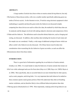 ABSTRACT:
A large number of articles have been written on marine animal diving behavior, but only
a fraction of these discuss turtles, with even a smaller number specifically addressing green sea
turtles (Chelonia mydas). In this literature review, 29 articles using electronic equipment in their
methodology to quantify and describe green turtle dive behavior are discussed in depth,
comparing how these devices are used to collect dive data, the methods by which these data can
be analyzed, and the dangers involved with making subjective decisions and comparisons of dive
data and dive behavior. The definitions used to describe distinct behaviors, such as foraging and
resting, are discussed. In addition, other ancillary data including the location of each study and
the sample size are considered. Finally, a wide range of additional ecological factors which can
affect a turtle’s dive behavior are also discussed. All of these factors must be taken into
consideration when researching the dive behavior of green sea turtles, as each can affect the
conclusions drawn from these studies.
INTRODUCTION:
There is a great lack of information regarding the at sea behavior of marine animals
(Godley et al. 2002). It is much harder to study the behaviors of marine animals that remain out
of view while submerged and occur far from shore (Hays et al. 2000; Hays et al. 2002b; Myers et
al. 2006). More specifically, data on sea turtle behavior are more limited than for other species,
such as seals, penguins, and diving birds. It is very important that turtle behavior be studied as
these creatures spend a much greater portion of their life underwater than other air-breathing
marine vertebrates, and are therefore likely to have different behavioral patterns than other
diving species (Hochscheid et al. 1999). Most importantly, studying turtle diving behavior can
5
150
155
160
165
170
10
 