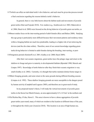 which can affect an individual turtle’s dive behavior, and each must be given due process toward
a final conclusion regarding the reasons behind a turtle’s behavior.
In general, there is very little known about the habitat needs and movements of juvenile
green turtles (Hart and Fujisaki 2010). Few studies (e.g., Southwood et al. 2003; Makowski et
al. 2006; Hazel et al. 2009) were focused on the diving behavior of juvenile green sea turtles, as
most studies focus on the inter-nesting period of adult females (Rice and Balazs 2008). Studying
this age group is particularly more difficult because their movement patterns and residency times
within a foraging habitat are much less predictable, leading to a higher risk of not retrieving the
devices (and the dive data within). Therefore, most of our current knowledge regarding green
turtle diving behavior is limited to adult females during the breeding, inter-nesting, or post-
migration periods (Seminoff et al. 2001; Godley et al. 2008; Hazel 2009).
After their vast oceanic migrations, green turtles leave the pelagic stage and return to the
shallows to forage and grow to maturity in developmental habitats (Bjorndal 1980; Musick and
Limpus 1997). Knowledge of turtle behavior after they finish their oceanic migration is very
small (Godley et al. 2002). Currently, it is thought that turtles maintain distinct home ranges in
their foraging grounds, and some return to the same grounds during different breeding seasons
(Limpus et al. 1992). These shallow foraging grounds are more susceptible to the dangers posed
by human activity (Campbell and Lagueux 2005), and therefore are in great need of study.
In my proposed master’s thesis, I will study the vertical movements of juvenile green
turtles in the Kawai’nui Marsh Estuary, an area approximately 0.5 x 0.5 km2
at the northern end
of Kailua Bay, O’ahu, Hawai’i. This area is known to have a dense aggregation of juvenile
green turtles year-round, many of which are resident at the location at different times of the year,
or throughout the whole year (Asuncion 2010). This location is an area of high human use,
50
1175
1180
1185
1190
1195
100
 