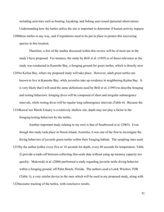 including activities such as boating, kayaking, and fishing year-round (personal observation).
Understanding how the turtles utilize the site is important to determine if human activity impacts
these turtles in any way, and if regulations need to be put in place to protect this recovering
species in this location.
Therefore, a few of the studies discussed within this review will be of most use in the
study I have proposed. For instance, the study by Brill et al. (1995) is of direct relevance as the
study was conducted in Kaneohe Bay, a foraging ground for green turtles, which is directly next
to Kailua Bay, where my proposed study will take place. However, adult green turtles are
known to live in Kaneohe Bay, while juveniles take up residence in neighboring Kailua Bay. It
is very likely that I will used the same definitions used by Brill et al. (1995) to describe foraging
and resting behaviors: foraging dives will be composed of short and irregular submergence
intervals, while resting dives will be regular long submergence intervals (Table 4). Because the
Kawai’nui Marsh Estuary is a relatively shallow site, depth may not play a factor in the
foraging/resting behaviors by the turtles.
Another important study relating to my own is that of Southwood et al. (2003). Even
though this study took place in Heron Island, Australia, it was one of the first to investigate the
diving behaviors of juvenile green turtles within their foraging habitat. The sampling rates used
by the author (either every five or 10 seconds for depth, every 60 seconds for temperature; Table
2) provide a trade-off between collecting fine-scale data without using up memory capacity too
quickly. Makowski et al. (2006) performed a study regarding juvenile turtle diving behavior
within a foraging ground, off Palm Beach, Florida. The authors used a Lotek Wireless TDR
(Table 1), a very similar device to the ones which will be used in my proposed study, along with
acoustic tracking of the turtles, with conclusive results.
51
1200
1205
1210
1215
1220
 