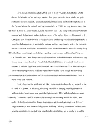 Even though Blumenthal et al. (2009), Witt et al. (2010), and Schofield et al. (2006)
discuss the behaviors of sea turtle species other than green sea turtles, these articles are quite
pertinent to my own research. Blumenthal et al. (2009) discusses hawksbill diving behavior in
the Cayman Islands; the methods used by Blumenthal et al. (2009) are very pertinent to my own
study. Similar to Makowski et al. (2006), the authors used TDRs along with acoustic tracking to
measure both the horizontal and vertical movements of the turtles. However, Blumenthal et al.
(2009) also used focal observation to study hawksbill turtle diving behavior, marking the turtle’s
immediate behaviors when it was initially captured and then recaptured to retrieve the electronic
devices. However, this is just a basic form of visual observation of turtle behavior, and my study
will utilize a more in depth methodology regarding visual surveys. Additionally, Witt et al.
(2010) used Lotek TDRs along with acoustic transmitters on hawksbill turtles, which is also very
similar to my own methodology. And, Schofield et al. (2006) uses a variety of visual survey
methods to measure loggerhead diving behavior, like snorkel-swim surveys in which surveyors
followed transects parallel to shore at a depth of three meters. Even though this surveying
methodology is different than my own, it obtained thorough results and comparisons could be
drawn to my own research.
Lastly, however, the article that will likely be the most significant for my research is that
of Hazel et al. (2009). In this study, the diving behaviors of foraging juvenile green turtles
within a distinct home-range were quantified by the use of a TDR, with depth being recorded
every 15 seconds (Table 2), still an acceptable range for collecting data in fine detail. The
authors define foraging as short dives with consistent activity, and resting dives as dives of
longer submersion with fewer surfacing events (Table 4). This may be the same pattern for the
juvenile green turtles in my study site, since both foraging habitats are so similar in available
52
1225
1230
1235
1240
105
 