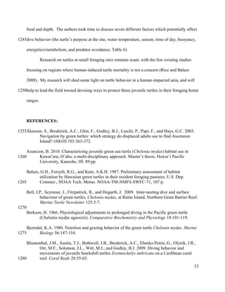 food and depth. The authors took time to discuss seven different factors which potentially affect
dive behavior (the turtle’s purpose at the site, water temperature, season, time of day, buoyancy,
energetics/metabolism, and predator avoidance; Table 6).
Research on turtles at small foraging sites remains scant, with the few existing studies
focusing on regions where human-induced turtle mortality is not a concern (Rice and Balazs
2008). My research will shed some light on turtle behavior in a human-impacted area, and will
help to lead the field toward devising ways to protect these juvenile turtles in their foraging home
ranges.
REFERENCES:
Åkesson, S., Broderick, A.C., Glen, F., Godley, B.J., Luschi, P., Papi, F., and Hays, G.C. 2003.
Navigation by green turtles: which strategy do displaced adults use to find Ascension
Island? OIKOS 103:363-372.
Asuncion, B. 2010. Characterizing juvenile green sea turtle (Chelonia mydas) habitat use in
Kawai’nui, O’ahu: a multi-disciplinary approach. Master’s thesis, Hawai’i Pacific
University, Kaneohe, HI. 89 pp.
Balazs, G.H., Forsyth, R.G., and Kam, A.K.H. 1987. Preliminary assessment of habitat
utilization by Hawaiian green turtles in their resident foraging pastures. U.S. Dep.
Commer., NOAA Tech. Memo. NOAA-TM-NMFS-SWFC-71, 107 p.
Bell, I.P., Seymour, J., Fitzpatrick, R., and Hogarth, J. 2009. Inter-nesting dive and surface
behaviour of green turtles, Chelonia mydas, at Raine Island, Northern Great Barrier Reef.
Marine Turtle Newsletter 125:5-7.
Berkson, H. 1966. Physiological adjustments to prolonged diving in the Pacific green turtle
(Chelonia mydas agassizii). Comparative Biochemistry and Physiology 18:101-119.
Bjorndal, K.A. 1980. Nutrition and grazing behavior of the green turtle Chelonia mydas. Marine
Biology 56:147-154.
Blumenthal, J.M., Austin, T.J., Bothwell, J.B., Broderick, A.C., Ebanks-Petrie, G., Olynik, J.R.,
Orr, M.F., Solomon, J.L., Witt, M.J., and Godley, B.J. 2009. Diving behavior and
movements of juvenile hawksbill turtles Eretmochelys imbricata on a Caribbean coral
reef. Coral Reefs 28:55-65.
53
1245
1250
1255
1260
1265
1270
1275
1280
 