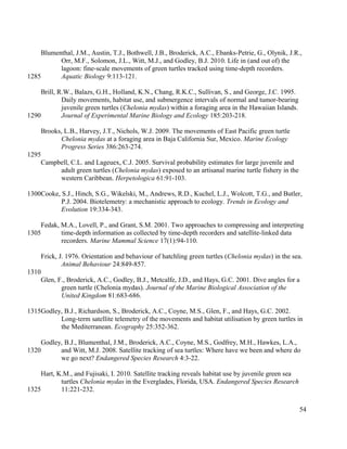 Blumenthal, J.M., Austin, T.J., Bothwell, J.B., Broderick, A.C., Ebanks-Petrie, G., Olynik, J.R.,
Orr, M.F., Solomon, J.L., Witt, M.J., and Godley, B.J. 2010. Life in (and out of) the
lagoon: fine-scale movements of green turtles tracked using time-depth recorders.
Aquatic Biology 9:113-121.
Brill, R.W., Balazs, G.H., Holland, K.N., Chang, R.K.C., Sullivan, S., and George, J.C. 1995.
Daily movements, habitat use, and submergence intervals of normal and tumor-bearing
juvenile green turtles (Chelonia mydas) within a foraging area in the Hawaiian Islands.
Journal of Experimental Marine Biology and Ecology 185:203-218.
Brooks, L.B., Harvey, J.T., Nichols, W.J. 2009. The movements of East Pacific green turtle
Chelonia mydas at a foraging area in Baja California Sur, Mexico. Marine Ecology
Progress Series 386:263-274.
Campbell, C.L. and Lageuex, C.J. 2005. Survival probability estimates for large juvenile and
adult green turtles (Chelonia mydas) exposed to an artisanal marine turtle fishery in the
western Caribbean. Herpetologica 61:91-103.
Cooke, S.J., Hinch, S.G., Wikelski, M., Andrews, R.D., Kuchel, L.J., Wolcott, T.G., and Butler,
P.J. 2004. Biotelemetry: a mechanistic approach to ecology. Trends in Ecology and
Evolution 19:334-343.
Fedak, M.A., Lovell, P., and Grant, S.M. 2001. Two approaches to compressing and interpreting
time-depth information as collected by time-depth recorders and satellite-linked data
recorders. Marine Mammal Science 17(1):94-110.
Frick, J. 1976. Orientation and behaviour of hatchling green turtles (Chelonia mydas) in the sea.
Animal Behaviour 24:849-857.
Glen, F., Broderick, A.C., Godley, B.J., Metcalfe, J.D., and Hays, G.C. 2001. Dive angles for a
green turtle (Chelonia mydas). Journal of the Marine Biological Association of the
United Kingdom 81:683-686.
Godley, B.J., Richardson, S., Broderick, A.C., Coyne, M.S., Glen, F., and Hays, G.C. 2002.
Long-term satellite telemetry of the movements and habitat utilisation by green turtles in
the Mediterranean. Ecography 25:352-362.
Godley, B.J., Blumenthal, J.M., Broderick, A.C., Coyne, M.S., Godfrey, M.H., Hawkes, L.A.,
and Witt, M.J. 2008. Satellite tracking of sea turtles: Where have we been and where do
we go next? Endangered Species Research 4:3-22.
Hart, K.M., and Fujisaki, I. 2010. Satellite tracking reveals habitat use by juvenile green sea
turtles Chelonia mydas in the Everglades, Florida, USA. Endangered Species Research
11:221-232.
54
1285
1290
1295
1300
1305
1310
1315
1320
1325
 