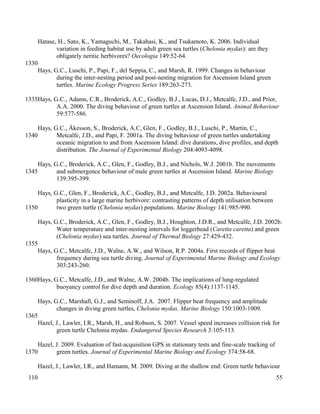 Hatase, H., Sato, K., Yamaguchi, M., Takahasi, K., and Tsukamoto, K. 2006. Individual
variation in feeding habitat use by adult green sea turtles (Chelonia mydas): are they
obligately neritic herbivores? Oecologia 149:52-64.
Hays, G.C., Luschi, P., Papi, F., del Seppia, C., and Marsh, R. 1999. Changes in behaviour
during the inter-nesting period and post-nesting migration for Ascension Island green
turtles. Marine Ecology Progress Series 189:263-273.
Hays, G.C., Adams, C.R., Broderick, A.C., Godley, B.J., Lucas, D.J., Metcalfe, J.D., and Prior,
A.A. 2000. The diving behaviour of green turtles at Ascension Island. Animal Behaviour
59:577-586.
Hays, G.C., Åkesson, S., Broderick, A.C, Glen, F., Godley, B.J., Luschi, P., Martin, C.,
Metcalfe, J.D., and Papi, F. 2001a. The diving behaviour of green turtles undertaking
oceanic migration to and from Ascension Island: dive durations, dive profiles, and depth
distribution. The Journal of Experimental Biology 204:4093-4098.
Hays, G.C., Broderick, A.C., Glen, F., Godley, B.J., and Nichols, W.J. 2001b. The movements
and submergence behaviour of male green turtles at Ascension Island. Marine Biology
139:395-399.
Hays, G.C., Glen, F., Broderick, A.C., Godley, B.J., and Metcalfe, J.D. 2002a. Behavioural
plasticity in a large marine herbivore: contrasting patterns of depth utilisation between
two green turtle (Chelonia mydas) populations. Marine Biology 141:985-990.
Hays, G.C., Broderick, A.C., Glen, F., Godley, B.J., Houghton, J.D.R., and Metcalfe, J.D. 2002b.
Water temperature and inter-nesting intervals for loggerhead (Caretta caretta) and green
(Chelonia mydas) sea turtles. Journal of Thermal Biology 27:429-432.
Hays, G.C., Metcalfe, J.D., Walne, A.W., and Wilson, R.P. 2004a. First records of flipper beat
frequency during sea turtle diving. Journal of Experimental Marine Biology and Ecology
303:243-260.
Hays, G.C., Metcalfe, J.D., and Walne, A.W. 2004b. The implications of lung-regulated
buoyancy control for dive depth and duration. Ecology 85(4):1137-1145.
Hays, G.C., Marshall, G.J., and Seminoff, J.A. 2007. Flipper beat frequency and amplitude
changes in diving green turtles, Chelonia mydas. Marine Biology 150:1003-1009.
Hazel, J., Lawler, I.R., Marsh, H., and Robson, S. 2007. Vessel speed increases collision risk for
green turtle Chelonia mydas. Endangered Species Research 3:105-113.
Hazel, J. 2009. Evaluation of fast-acquisition GPS in stationary tests and fine-scale tracking of
green turtles. Journal of Experimental Marine Biology and Ecology 374:58-68.
Hazel, J., Lawler, I.R., and Hamann, M. 2009. Diving at the shallow end: Green turtle behaviour
55
1330
1335
1340
1345
1350
1355
1360
1365
1370
110
 