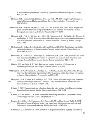 in near-shore foraging habitat. Journal of Experimental Marine Biology and Ecology
371(1):84-92.
Heithaus, M.R., Marshall, G.J., Buhleier, B.M., and Dill, L.M. 2001. Employing Crittercam to
study habitat use and behaviour of large sharks. Marine Ecology Progress Series
209:307-310.
Heithaus, M.R., McLash, J.J., Frid, A., Dill, L.M., and Marshall, G.J. 2002. Novel insights into
green sea turtle behaviour using animal-borne video cameras. Journal of the Marine
Biological Association of the United Kingdom 82:1049-1050.
Heithaus, M.R., Frid, A., Wirsing, A.J., Dill, L.M, Fourqurean, J.W., Burkholder, D., Thomas, J.,
and Bejdger, L. 2007. State-dependent risk-taking by green sea turtles mediates top-down
effects of tiger shark intimidation in a marine ecosystem. Journal of Animal Ecology
76:837-844.
Hochscheid, S., Godley, B.J., Broderick, A.C., and Wilson, R.P. 1999. Reptilian diving: highly
variable dive patterns in the green turtle Chelonia mydas. Marine Ecology Progress
Series 185:101-112.
Hochscheid, S., Maffucci, F., Bentivegna, F., and Wilson, R.P. 2005. Gulps, wheezes, and sniffs:
how measurement of beak movement in sea turtles can elucidate their behaviour and
ecology. Journal of Experimental Marine Biology and Ecology 316:45-53.
Hooker, S.K. and Baird, R.W. 2001. Driving and ranging behaviour of odontocetes: a
methodological review and critique. Mammal review 31:81-105.
Houghton, J.D.R., Broderick, A.C., Godley, B.J., Metcalfe, J.D., and Hays, G.C. 2002. Diving
behaviour during the inter-nesting interval for loggerhead turtles Caretta caretta nesting
in Cyprus. Marine Ecology Progress Series 227:63-70.
Houghton, J.D.R., Callow, M.J., and Hays, G.C. 2003. Habitat utilization by juvenile hawksbill
turtles (Eretmochelys imbricata, Linneaus, 1766) around a shallow water coral reef.
Journal of Natural History 37:1269-1280.
I-Jiunn, C. 2009. Changes in diving behaviour during the inter-nesting period by green turtles.
Journal of Experimental Marine Biology and Ecology 381:18-24.
Keinath, J.A. and Musick, J.A. 1993. Movements and diving behavior of a leatherback turtle,
Dermochelys coriacea. Copeia 1993(4):1010-1017.
Limpus, C.J., Miller, J.D., Paramenter, C.J., Reimer, D., McLachlan, N., and Webb, R. 1992.
Migration of green (Chelonia mydas) and loggerhead (Caretta caretta) turtles to and
from eastern Australian Rookeries. Wildlife Research 19:347–358.
Lohmann, K.J., Lohmann, C.F. 1994. Detection of magnetic inclination angle by sea turtles: a
56
1375
1380
1385
1390
1395
1400
1405
1410
1415
 