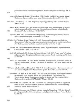 possible mechanism for determining latitude. Journal of Experimental Biology 194:23-
32.
Losey, G.S., Balazs, G.H., and Privitera, L.A. 1994. Cleaning symbiosis between the wrasse,
Thalassoma duperry, and the green turtle, Chelonia mydas. Copeia 1994:684-690.
Lutz, P.L and Bentley, T.B. 1985. Respiratory physiology of diving in the sea turtle. Copeia
1985: 671–679.
Makowski, C., Seminoff, J.A., and Salmon, M. 2006. Home range and habitat use of juvenile
Atlantic green turtles (Chelonia mydas L.) on shallow reef habitats in Palm Beach,
Florida, USA. Marine Biology 148:1167-1179.
Mendonca, M.T. 1983. Movement and feeding ecology of immature green turtles (Chelonia
mydas) in a Florida Lagoon. Copeia 1983:1013-1023.
Mills, D.J., Verdouw G., and Frusher, S.D. 2005. Remote multi-camera system for in situ
observations of behaviour and predator/prey interactions of marine benthic macrofauna.
New Zealand Journal of Marine and Freshwater Research 39:347-352.
Milsom, W.K. 1975. Development of buoyancy control in juvenile Atlantic loggerhead turtles,
Caretta caretta. Copeia 1975:758-762.
Moll, R.J., Millspaugh, J.J., Beringer, J., Sartwell, J., and He Z. 2007. A new ‘view’ of ecology
and conservation through animal-bourne video systems. Trends in Ecology and Evolution
22:660-668.
Musick, J.A. and Limpus, C.J. 1997. Habitat utilisation and migration in juvenile sea turtles. In
Lutz, P.L. and Musick, J.A. (eds). The biology of sea turtles. CRC Press, Boca Raton, pp.
137–165.
Myers, A.E., Lovell, P., and Hays, G.C. 2006. Tools for studying animal behaviour: validation of
dive profiles relayed via the Argos satellite system. Animal Behaviour 71:989-993.
Quaintance, J.K., Rice, M.R., and Balazs, G.H. 2002. Basking, foraging, and resting behavior of
two sub-adult green turtles in Kiholo Bay Lagoon, Hawaii. Proceedings of the
Twenty-Second Annual Symposium on Sea Turtle Biology and Conservation. NOAA
Technical Memorandum NMFS-SEFSC-503, pp. 225-226.
Renaud, M.L. and Carpenter, J.A. 1994. Movements and submergence patterns of loggerhead
turtles (Caretta caretta) in the Gulf of Mexico determined through satellite telemetry.
Bulletin of Marine Science 55(1):1-15.
Renaud, M.L., Carpenter, J.A., Williams, J.A., and Manzella-Tirpak, S.A. 1995. Activities of
juvenile green turtles, Chelonia mydas, at a jettied pass in South Texas. Fishery Bulletin
93:586-593.
57
1420
1425
1430
1435
1440
1445
1450
1455
1460
115
 