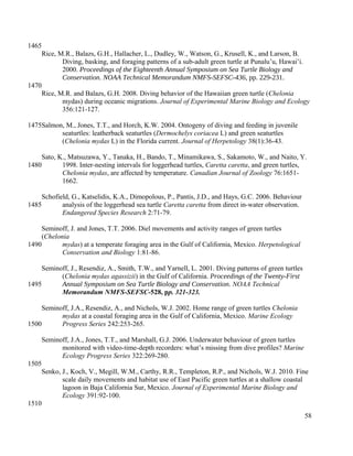 Rice, M.R., Balazs, G.H., Hallacher, L., Dudley, W., Watson, G., Krusell, K., and Larson, B.
Diving, basking, and foraging patterns of a sub-adult green turtle at Punalu’u, Hawai’i.
2000. Proceedings of the Eighteenth Annual Symposium on Sea Turtle Biology and
Conservation. NOAA Technical Memorandum NMFS-SEFSC-436, pp. 229-231.
Rice, M.R. and Balazs, G.H. 2008. Diving behavior of the Hawaiian green turtle (Chelonia
mydas) during oceanic migrations. Journal of Experimental Marine Biology and Ecology
356:121-127.
Salmon, M., Jones, T.T., and Horch, K.W. 2004. Ontogeny of diving and feeding in juvenile
seaturtles: leatherback seaturtles (Dermochelys coriacea L) and green seaturtles
(Chelonia mydas L) in the Florida current. Journal of Herpetology 38(1):36-43.
Sato, K., Matsuzawa, Y., Tanaka, H., Bando, T., Minamikawa, S., Sakamoto, W., and Naito, Y.
1998. Inter-nesting intervals for loggerhead turtles, Caretta caretta, and green turtles,
Chelonia mydas, are affected by temperature. Canadian Journal of Zoology 76:1651-
1662.
Schofield, G., Katselidis, K.A., Dimopolous, P., Pantis, J.D., and Hays, G.C. 2006. Behaviour
analysis of the loggerhead sea turtle Caretta caretta from direct in-water observation.
Endangered Species Research 2:71-79.
Seminoff, J. and Jones, T.T. 2006. Diel movements and activity ranges of green turtles
(Chelonia
mydas) at a temperate foraging area in the Gulf of California, Mexico. Herpetological
Conservation and Biology 1:81-86.
Seminoff, J., Resendiz, A., Smith, T.W., and Yarnell, L. 2001. Diving patterns of green turtles
(Chelonia mydas agassizii) in the Gulf of California. Proceedings of the Twenty-First
Annual Symposium on Sea Turtle Biology and Conservation. NOAA Technical
Memorandum NMFS-SEFSC-528, pp. 321-323.
Seminoff, J.A., Resendiz, A., and Nichols, W.J. 2002. Home range of green turtles Chelonia
mydas at a coastal foraging area in the Gulf of California, Mexico. Marine Ecology
Progress Series 242:253-265.
Seminoff, J.A., Jones, T.T., and Marshall, G.J. 2006. Underwater behaviour of green turtles
monitored with video-time-depth recorders: what’s missing from dive profiles? Marine
Ecology Progress Series 322:269-280.
Senko, J., Koch, V., Megill, W.M., Carthy, R.R., Templeton, R.P., and Nichols, W.J. 2010. Fine
scale daily movements and habitat use of East Pacific green turtles at a shallow coastal
lagoon in Baja California Sur, Mexico. Journal of Experimental Marine Biology and
Ecology 391:92-100.
58
1465
1470
1475
1480
1485
1490
1495
1500
1505
1510
 