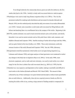 Even though relatively few manuscripts discuss green sea turtle dive behavior, the first
studies date back to the 1950s. Initially to study turtle movement behavior, mark/recapture
techniques were used to study long distance migration (Hays et al. 2001a). This was the
prominent method for studying turtle distribution and movement for decades (Keinath and
Musick 1993), but this method poorly described the daily movement of sea turtles (Blumenthal
et al. 2010). Instead, some researchers would study turtle movement by filling balloons with
helium and attaching them via a nonfilament line to the carapace of the turtles. Beginning in the
1970s, satellite telemetry was used to track terrestrial animals such as elk and deer, and shortly
thereafter it was used on marine animals such as fish, polar bears, birds, seals, manatees, and
dolphins (Renaud and Carpenter 1994). Satellite tracking of turtles did not begin until the 1980s,
and was quite limited at the time (Godley et al. 2008). These early instruments could only
measure location of the turtle (Renaud and Carpenter 1994). Into the 1990s, laboratory
experiments tested the mechanisms which turtles use to navigate during migration (e.g.,
Lohmann and Lohmann 1994), and organ analyses of dead specimens were conducted to realize
any changes in the body due to migration (Hays et al. 2001a). In the early 1990s, more
electronic equipment, such as radio and sonic telemetry, was used to track turtles over a short
range for the first time to obtain fine-scale movement data (e.g., Brill et al. 1995), but this
method was very expensive and dependent on the weather, making it unreliable and difficult to
track turtles in this fashion (Keinath and Musick 1993; Hazel 2009). The amount of data
collected by any of these techniques was quite limited and descriptive without much quantifiable
data on turtle behavior. Additionally, these devices required extensive hands-on effort for
tracking the turtles while at sea, creating a large amount of funding needed to compensate for
7
195
200
205
210
15
 