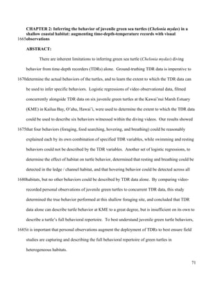 CHAPTER 2: Inferring the behavior of juvenile green sea turtles (Chelonia mydas) in a
shallow coastal habitat: augmenting time-depth-temperature records with visual
observations
ABSTRACT:
There are inherent limitations to inferring green sea turtle (Chelonia mydas) diving
behavior from time-depth recorders (TDRs) alone. Ground-truthing TDR data is imperative to
determine the actual behaviors of the turtles, and to learn the extent to which the TDR data can
be used to infer specific behaviors. Logistic regressions of video observational data, filmed
concurrently alongside TDR data on six juvenile green turtles at the Kawai’nui Marsh Estuary
(KME) in Kailua Bay, O’ahu, Hawai’i, were used to determine the extent to which the TDR data
could be used to describe six behaviors witnessed within the diving videos. Our results showed
that four behaviors (foraging, food searching, hovering, and breathing) could be reasonably
explained each by its own combination of specified TDR variables, while swimming and resting
behaviors could not be described by the TDR variables. Another set of logistic regressions, to
determine the effect of habitat on turtle behavior, determined that resting and breathing could be
detected in the ledge / channel habitat, and that hovering behavior could be detected across all
habitats, but no other behaviors could be described by TDR data alone. By comparing video-
recorded personal observations of juvenile green turtles to concurrent TDR data, this study
determined the true behavior performed at this shallow foraging site, and concluded that TDR
data alone can describe turtle behavior at KME to a great degree, but is insufficient on its own to
describe a turtle’s full behavioral repertoire. To best understand juvenile green turtle behaviors,
it is important that personal observations augment the deployment of TDRs to best ensure field
studies are capturing and describing the full behavioral repertoire of green turtles in
heterogeneous habitats.
71
1665
1670
1675
1680
1685
 