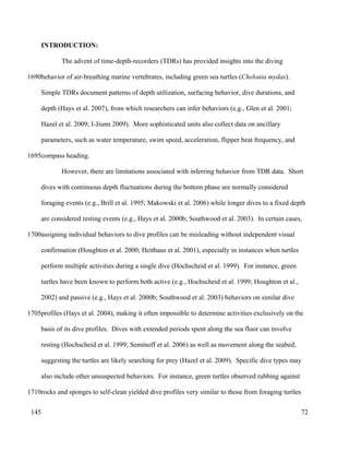 INTRODUCTION:
The advent of time-depth-recorders (TDRs) has provided insights into the diving
behavior of air-breathing marine vertebrates, including green sea turtles (Chelonia mydas).
Simple TDRs document patterns of depth utilization, surfacing behavior, dive durations, and
depth (Hays et al. 2007), from which researchers can infer behaviors (e.g., Glen et al. 2001;
Hazel et al. 2009; I-Jiunn 2009). More sophisticated units also collect data on ancillary
parameters, such as water temperature, swim speed, acceleration, flipper beat frequency, and
compass heading.
However, there are limitations associated with inferring behavior from TDR data. Short
dives with continuous depth fluctuations during the bottom phase are normally considered
foraging events (e.g., Brill et al. 1995; Makowski et al. 2006) while longer dives to a fixed depth
are considered resting events (e.g., Hays et al. 2000b; Southwood et al. 2003). In certain cases,
assigning individual behaviors to dive profiles can be misleading without independent visual
confirmation (Houghton et al. 2000; Heithaus et al. 2001), especially in instances when turtles
perform multiple activities during a single dive (Hochscheid et al. 1999). For instance, green
turtles have been known to perform both active (e.g., Hochscheid et al. 1999; Houghton et al.,
2002) and passive (e.g., Hays et al. 2000b; Southwood et al. 2003) behaviors on similar dive
profiles (Hays et al. 2004), making it often impossible to determine activities exclusively on the
basis of its dive profiles. Dives with extended periods spent along the sea floor can involve
resting (Hochscheid et al. 1999; Seminoff et al. 2006) as well as movement along the seabed,
suggesting the turtles are likely searching for prey (Hazel et al. 2009). Specific dive types may
also include other unsuspected behaviors. For instance, green turtles observed rubbing against
rocks and sponges to self-clean yielded dive profiles very similar to those from foraging turtles
72
1690
1695
1700
1705
1710
145
 