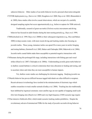 unknown behavior. Other studies of sea turtle behavior involve personal observation alongside
TDR deployments (e.g., Davis et al. 2000; Houghton et al. 2000; Hays et al. 2002; Blumenthal et
al. 2009); these studies often involve casual observations, which are not part of a carefully
designed sampling regime but occur opportunistically (e.g., before re-capture for TDR retrieval).
Traditionally, research of green sea turtle (Chelonia mydas) movements and diving
behavior has focused on adult females during the inter-nesting period (e.g., Hays et al. 1999;
Hochscheid et al. 1999; Hays et al. 2000b) or their subsequent migrations (e.g., Rice and Balazs
2008) in deep oceanic water, with more recent diving and tracking studies also focusing on
juvenile turtles. These young, immature turtles can spend 20 or more years in neritic foraging
and resting habitats, (Seminoff et al. 2002; Balazs and Chaloupka 2004; Makowski et al. 2006).
Juvenile turtle coastal habits make them susceptible to potential negative interactions with
humans during this prolonged life stage, including interactions with fishing gear and vessel
strikes (Hazel et al. 2007; Chaloupka et al. 2008a). Understanding juvenile green turtle behavior
in shallow coastal habitats is critical to determine their time allocation to feeding and resting, and
to ascertain where and when they are most susceptible to human impacts.
Yet, shallow-water studies are challenging for electronic tagging. Studying juvenile sea
turtle behavior has proven difficult because tagged individuals are often difficult to recapture.
Recent advances in technology have resulted in the miniaturization of electronic tags which
enables researchers to track smaller animals (Godley et al. 2008). Tracking has also traditionally
been inhibited by logistical constrains: most satellite tags are not capable of mapping small-scale
(few km) foraging sites (Hazel et al. 2009) and very high frequency (VHF) acoustic tags require
an intensive fieldwork effort, which render acoustic tracking studies prohibitive. Despite the
revolutionary advent of miniaturized TDRs for the study of juvenile sea turtle diving behavior
74
1735
1740
1745
1750
1755
150
 