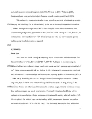 and small-scale movements (Houghton et al. 2003; Myers et al. 2006; Witt et al. 2010),
fundamental data on green turtles in their foraging grounds remains scant (Hazel 2009).
This study seeks to determine to what extent juvenile green turtle behaviors (e.g., resting,
foraging, and breathing) can be inferred solely by the use of time-depth-temperature-recorders
(TDTRs). Through the comparison of TDTR data alongside visual observations made from
video recordings of juvenile green turtles in the Kawai’nui Marsh Estuary on O’ahu, Hawai’i, we
will determine for which behaviors TDR data inferences are valid and for which ones ground-
truthing using visual observation is required.
METHODS:
Study Area
The Kawai’nui Marsh Estuary (KME) study area is located at the northern end of Kailua
Bay on the island of O’ahu, Hawai’i (21° 25’ N, 157° 44’ W, Figure 1), encompassing six
different habitats (cove, channel, ledge, canal, rocky shore, and bay) spanning approximately 0.5
km2
. At the northern edge of KME is a shallow (0.5-1.5 m) cove with pavement-type coral reef
and carbonate rock, with macroalgae and invertebrates covering 50-90% of the substrate (NOAA
CCMA 2007). Bordering this cove is a dredged channel connecting to a man-made 2.75 km-
long canal, both of which have sandy to muddy substrate and are 3-4 m deep, leading to the
Kawai’nui Marsh. On either side of the channel is a vertical ledge, primarily composed of rock,
dead reef, macroalgae, and sessile invertebrates. Commonly, the channel and ledge will be
included as the same habitat. On the south side of the channel is another relatively shallow (0.5-
3.0 m) reef/rock flat habitat, known as Kailua Bay, which also supports abundant macroalgae
and sessile invertebrates (NOAA CCMA 2007). The shallowest portion (0-0.5 m) is hereafter
75
1760
1765
1770
1775
 