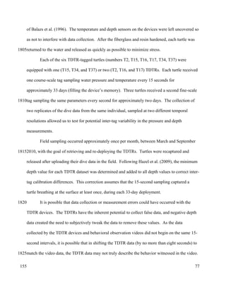 of Balazs et al. (1996). The temperature and depth sensors on the devices were left uncovered so
as not to interfere with data collection. After the fiberglass and resin hardened, each turtle was
returned to the water and released as quickly as possible to minimize stress.
Each of the six TDTR-tagged turtles (numbers T2, T15, T16, T17, T34, T37) were
equipped with one (T15, T34, and T37) or two (T2, T16, and T17) TDTRs. Each turtle received
one course-scale tag sampling water pressure and temperature every 15 seconds for
approximately 33 days (filling the device’s memory). Three turtles received a second fine-scale
tag sampling the same parameters every second for approximately two days. The collection of
two replicates of the dive data from the same individual, sampled at two different temporal
resolutions allowed us to test for potential inter-tag variability in the pressure and depth
measurements.
Field sampling occurred approximately once per month, between March and September
2010, with the goal of retrieving and re-deploying the TDTRs. Turtles were recaptured and
released after uploading their dive data in the field. Following Hazel et al. (2009), the minimum
depth value for each TDTR dataset was determined and added to all depth values to correct inter-
tag calibration differences. This correction assumes that the 15-second sampling captured a
turtle breathing at the surface at least once, during each 33-day deployment.
It is possible that data collection or measurement errors could have occurred with the
TDTR devices. The TDTRs have the inherent potential to collect false data, and negative depth
data created the need to subjectively tweak the data to remove these values. As the data
collected by the TDTR devices and behavioral observation videos did not begin on the same 15-
second intervals, it is possible that in shifting the TDTR data (by no more than eight seconds) to
match the video data, the TDTR data may not truly describe the behavior witnessed in the video.
77
1805
1810
1815
1820
1825
155
 