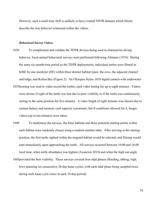 However, such a small time shift is unlikely to have created TDTR datasets which falsely
describe the true behavior witnessed within the videos.
Behavioral Survey Videos
To complement and validate the TDTR devices being used to characterize diving
behavior, focal-animal behavioral surveys were performed following Altmann (1974). During
the same six-month time period as the TDTR deployments, individual turtles were filmed in
KME by one snorkeler (DF) within three distinct habitat types: the cove, the adjacent channel
and ledge, and Kailua Bay (Figure 2). An Olympus Stylus 1010 digital camera with underwater
housing was used to video record the turtles, each video lasting for up to eight minutes. Videos
were shorter if sight of the turtle was lost due to poor visibility or if the turtle was continuously
resting in the same position for five minutes. A video length of eight minutes was chosen due to
camera battery and memory card capacity constraints, but if conditions allowed for it, longer
videos (up to ten minutes) were taken.
To randomize the surveys, the three habitats and three potential starting points within
each habitat were randomly chosen using a random number table. After arriving at the starting
position, the first turtle sighted within the targeted habitat would be selected, and filming would
start immediately upon approaching the turtle. All surveys occurred between 10:00 and 16:00
local time, when turtle abundance was highest (Asuncion 2010) and when the high sun angle
provided the best visibility. These surveys covered four tidal phases (flooding, ebbing, high,
low) spanning six consecutive 28-day lunar cycles, with each tidal phase being sampled twice
during each lunar cycle (once in each 14-day period).
78
1830
1835
1840
1845
 
