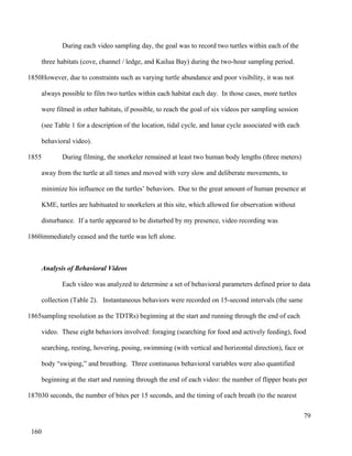During each video sampling day, the goal was to record two turtles within each of the
three habitats (cove, channel / ledge, and Kailua Bay) during the two-hour sampling period.
However, due to constraints such as varying turtle abundance and poor visibility, it was not
always possible to film two turtles within each habitat each day. In those cases, more turtles
were filmed in other habitats, if possible, to reach the goal of six videos per sampling session
(see Table 1 for a description of the location, tidal cycle, and lunar cycle associated with each
behavioral video).
During filming, the snorkeler remained at least two human body lengths (three meters)
away from the turtle at all times and moved with very slow and deliberate movements, to
minimize his influence on the turtles’ behaviors. Due to the great amount of human presence at
KME, turtles are habituated to snorkelers at this site, which allowed for observation without
disturbance. If a turtle appeared to be disturbed by my presence, video recording was
immediately ceased and the turtle was left alone.
Analysis of Behavioral Videos
Each video was analyzed to determine a set of behavioral parameters defined prior to data
collection (Table 2). Instantaneous behaviors were recorded on 15-second intervals (the same
sampling resolution as the TDTRs) beginning at the start and running through the end of each
video. These eight behaviors involved: foraging (searching for food and actively feeding), food
searching, resting, hovering, posing, swimming (with vertical and horizontal direction), face or
body “swiping,” and breathing. Three continuous behavioral variables were also quantified
beginning at the start and running through the end of each video: the number of flipper beats per
30 seconds, the number of bites per 15 seconds, and the timing of each breath (to the nearest
79
1850
1855
1860
1865
1870
160
 