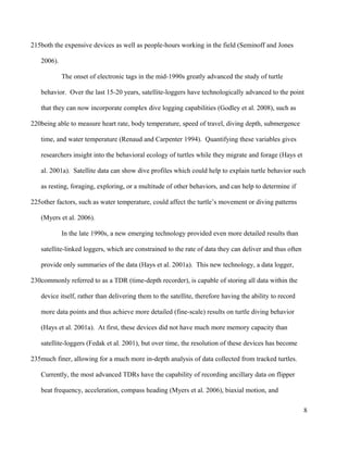 both the expensive devices as well as people-hours working in the field (Seminoff and Jones
2006).
The onset of electronic tags in the mid-1990s greatly advanced the study of turtle
behavior. Over the last 15-20 years, satellite-loggers have technologically advanced to the point
that they can now incorporate complex dive logging capabilities (Godley et al. 2008), such as
being able to measure heart rate, body temperature, speed of travel, diving depth, submergence
time, and water temperature (Renaud and Carpenter 1994). Quantifying these variables gives
researchers insight into the behavioral ecology of turtles while they migrate and forage (Hays et
al. 2001a). Satellite data can show dive profiles which could help to explain turtle behavior such
as resting, foraging, exploring, or a multitude of other behaviors, and can help to determine if
other factors, such as water temperature, could affect the turtle’s movement or diving patterns
(Myers et al. 2006).
In the late 1990s, a new emerging technology provided even more detailed results than
satellite-linked loggers, which are constrained to the rate of data they can deliver and thus often
provide only summaries of the data (Hays et al. 2001a). This new technology, a data logger,
commonly referred to as a TDR (time-depth recorder), is capable of storing all data within the
device itself, rather than delivering them to the satellite, therefore having the ability to record
more data points and thus achieve more detailed (fine-scale) results on turtle diving behavior
(Hays et al. 2001a). At first, these devices did not have much more memory capacity than
satellite-loggers (Fedak et al. 2001), but over time, the resolution of these devices has become
much finer, allowing for a much more in-depth analysis of data collected from tracked turtles.
Currently, the most advanced TDRs have the capability of recording ancillary data on flipper
beat frequency, acceleration, compass heading (Myers et al. 2006), biaxial motion, and
8
215
220
225
230
235
 