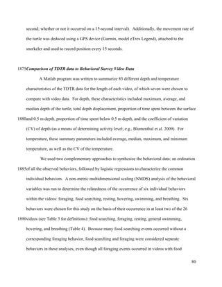 second; whether or not it occurred on a 15-second interval). Additionally, the movement rate of
the turtle was deduced using a GPS device (Garmin, model eTrex Legend), attached to the
snorkeler and used to record position every 15 seconds.
Comparison of TDTR data to Behavioral Survey Video Data
A Matlab program was written to summarize 83 different depth and temperature
characteristics of the TDTR data for the length of each video, of which seven were chosen to
compare with video data. For depth, these characteristics included maximum, average, and
median depth of the turtle, total depth displacement, proportion of time spent between the surface
and 0.5 m depth, proportion of time spent below 0.5 m depth, and the coefficient of variation
(CV) of depth (as a means of determining activity level; e.g., Blumenthal et al. 2009). For
temperature, these summary parameters included average, median, maximum, and minimum
temperature, as well as the CV of the temperature.
We used two complementary approaches to synthesize the behavioral data: an ordination
of all the observed behaviors, followed by logistic regressions to characterize the common
individual behaviors. A non-metric multidimensional scaling (NMDS) analysis of the behavioral
variables was run to determine the relatedness of the occurrence of six individual behaviors
within the videos: foraging, food searching, resting, hovering, swimming, and breathing. Six
behaviors were chosen for this study on the basis of their occurrence in at least two of the 26
videos (see Table 3 for definitions): food searching, foraging, resting, general swimming,
hovering, and breathing (Table 4). Because many food searching events occurred without a
corresponding foraging behavior, food searching and foraging were considered separate
behaviors in these analyses, even though all foraging events occurred in videos with food
80
1875
1880
1885
1890
 