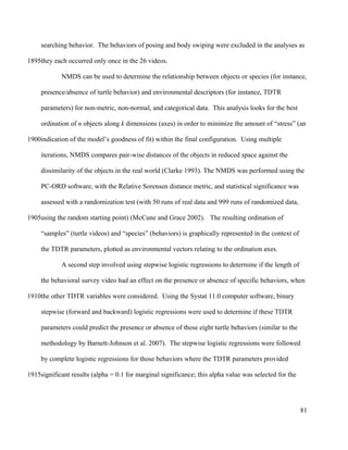 searching behavior. The behaviors of posing and body swiping were excluded in the analyses as
they each occurred only once in the 26 videos.
NMDS can be used to determine the relationship between objects or species (for instance,
presence/absence of turtle behavior) and environmental descriptors (for instance, TDTR
parameters) for non-metric, non-normal, and categorical data. This analysis looks for the best
ordination of n objects along k dimensions (axes) in order to minimize the amount of “stress” (an
indication of the model’s goodness of fit) within the final configuration. Using multiple
iterations, NMDS compares pair-wise distances of the objects in reduced space against the
dissimilarity of the objects in the real world (Clarke 1993). The NMDS was performed using the
PC-ORD software, with the Relative Sorensen distance metric, and statistical significance was
assessed with a randomization test (with 50 runs of real data and 999 runs of randomized data,
using the random starting point) (McCune and Grace 2002). The resulting ordination of
“samples” (turtle videos) and “species” (behaviors) is graphically represented in the context of
the TDTR parameters, plotted as environmental vectors relating to the ordination axes.
A second step involved using stepwise logistic regressions to determine if the length of
the behavioral survey video had an effect on the presence or absence of specific behaviors, when
the other TDTR variables were considered. Using the Systat 11.0 computer software, binary
stepwise (forward and backward) logistic regressions were used to determine if these TDTR
parameters could predict the presence or absence of these eight turtle behaviors (similar to the
methodology by Barnett-Johnson et al. 2007). The stepwise logistic regressions were followed
by complete logistic regressions for those behaviors where the TDTR parameters provided
significant results (alpha = 0.1 for marginal significance; this alpha value was selected for the
81
1895
1900
1905
1910
1915
 