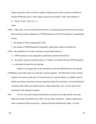 logistic regressions only to be able to explain a higher percent of the occurrence of behaviors
through TDTR data alone). These logistic regressions provided a “logit” value defined as:
Li = log (pj / (1-pj)) = Σ(aij x bij) + c;
where
Li = logit value, or inverse of the logistic function, or linearly predicted value for the associated
behavior based on the combination of TDTR parameters with which the behavior is significantly
related;
i = the number of videos (ranging from 1-26);
j = the number of TDTR parameters (marginally) significantly related to the behavior;
pj = the probability (0-1) of the occurrence of a particular behavior;
aij = TDTR parameter value (marginally) significantly related to the behavior;
bij = the logistic regression estimated value, or “weight,” associated with each TDTR parameter;
c = a calculated constant, the line intercept.
Finally, to investigate finer-scale associations of the individual behaviors with specific
habitats, each of the videos was split into 2-minute segments. The GPS track of each 2-minute
segment was used to ascribe each 15-second location to a specific habitat. To address specific
habitat associations, only those 2-minute segments (tracks of 8 consecutive 15-second locations)
contained solely within one habitat (channel / ledge, Kailua Bay, cove, or rocky shore) were
considered in the subsequent analysis.
A G-test was used to analyze the potential association of the eight specific fine-scale
behaviors and the four habitats (Zar 1984). For the subset of behavior – habitat combinations
with a minimum of three occurrences – stepwise (forward and backward, alpha = 0.1) and
82
1920
1925
1930
1935
165
 