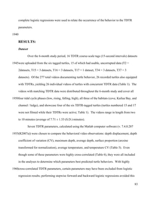 complete logistic regressions were used to relate the occurrence of the behavior to the TDTR
parameters.
RESULTS:
Dataset
Over the 6-month study period, 16 TDTR course-scale tags (15-second intervals) datasets
were uploaded from the six tagged turtles, 15 of which had usable, uncorrupted data (T2 =
2datasets, T15 = 3 datasets, T16 = 3 datasets, T17 = 1 dataset, T34 = 3 datasets, T37 = 3
datasets). Of the 277 total videos documenting turtle behavior, 26 recorded turtles also equipped
with TDTRs, yielding 26 individual videos of turtles with concurrent TDTR data (Table 1). The
videos with matching TDTR data were distributed throughout the 6-month study and cover all
four tidal cycle phases (low, rising, falling, high), all three of the habitats (cove, Kailua Bay, and
channel / ledge), and showcase four of the six TDTR-tagged turtles (turtles numbered 15 and 17
were not filmed while their TDTRs were active; Table 1). The videos range in length from two
to 10 minutes (average of 7.71 ± 1.53 (S.D.) minutes).
Seven TDTR parameters, calculated using the Matlab computer software (v. 7.4.0.287
(R2007a)) were chosen to compare the behavioral video observations: depth displacement, depth
coefficient of variation (CV), maximum depth, average depth, surface proportion (arcsine
transformed for normalization), average temperature, and temperature CV (Table 5). Even
though some of these parameters were highly cross-correlated (Table 6), they were all included
in the analyses to determine which parameters best predicted turtle behaviors. With highly
cross-correlated TDTR parameters, certain parameters may have been excluded from logistic
regression results; performing stepwise forward and backward logistic regressions avoided this
83
1940
1945
1950
1955
1960
 
