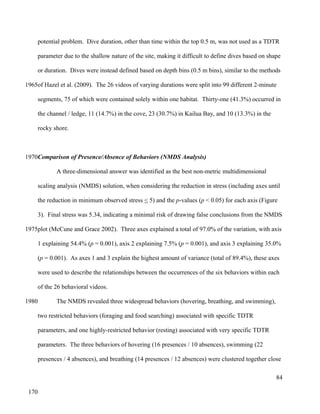 potential problem. Dive duration, other than time within the top 0.5 m, was not used as a TDTR
parameter due to the shallow nature of the site, making it difficult to define dives based on shape
or duration. Dives were instead defined based on depth bins (0.5 m bins), similar to the methods
of Hazel et al. (2009). The 26 videos of varying durations were split into 99 different 2-minute
segments, 75 of which were contained solely within one habitat. Thirty-one (41.3%) occurred in
the channel / ledge, 11 (14.7%) in the cove, 23 (30.7%) in Kailua Bay, and 10 (13.3%) in the
rocky shore.
Comparison of Presence/Absence of Behaviors (NMDS Analysis)
A three-dimensional answer was identified as the best non-metric multidimensional
scaling analysis (NMDS) solution, when considering the reduction in stress (including axes until
the reduction in minimum observed stress < 5) and the p-values (p < 0.05) for each axis (Figure
3). Final stress was 5.34, indicating a minimal risk of drawing false conclusions from the NMDS
plot (McCune and Grace 2002). Three axes explained a total of 97.0% of the variation, with axis
1 explaining 54.4% (p = 0.001), axis 2 explaining 7.5% (p = 0.001), and axis 3 explaining 35.0%
(p = 0.001). As axes 1 and 3 explain the highest amount of variance (total of 89.4%), these axes
were used to describe the relationships between the occurrences of the six behaviors within each
of the 26 behavioral videos.
The NMDS revealed three widespread behaviors (hovering, breathing, and swimming),
two restricted behaviors (foraging and food searching) associated with specific TDTR
parameters, and one highly-restricted behavior (resting) associated with very specific TDTR
parameters. The three behaviors of hovering (16 presences / 10 absences), swimming (22
presences / 4 absences), and breathing (14 presences / 12 absences) were clustered together close
84
1965
1970
1975
1980
170
 