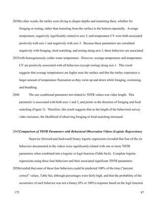 In other words, the turtles were diving to deeper depths and remaining there, whether for
foraging or resting, rather than transiting from the surface to the bottom repeatedly. Average
temperature, negatively significantly related to axis 3, and temperature CV were both associated
positively with axis 1 and negatively with axis 3. Because these parameters are correlated
negatively with foraging, food searching, and resting along axis 3, these behaviors are associated
with homogeneously colder water temperature. However, average temperature and temperature
CV are positively associated with all behaviors (except resting) along axis 1. This result
suggests that average temperatures are higher near the surface and that the turtles experience a
larger amount of temperature fluctuation as they swim up and down while foraging, swimming,
and breathing.
The one conditional parameter not related to TDTR values was video length. This
parameter is associated with both axes 1 and 3, and points in the direction of foraging and food
searching (Figure 3). Therefore, this result suggests that as the length of the behavioral survey
video increases, the likelihood of observing foraging or food searching increased.
Comparison of TDTR Parameters with Behavioral Observation Videos (Logistic Regressions)
Stepwise (forward and backward) binary logistic regressions revealed that four of the six
behaviors documented in the videos were significantly related with one or more TDTR
parameters when combined into a logistic or logit function (Table 8a-b). Complete logistic
regressions using these four behaviors and their associated significant TDTR parameters
revealed that none of these four behaviors could be predicted 100% of the time (“percent
correct” values, Table 8a), although percentages were fairly high, and that the probability of the
occurrence of each behavior was not a binary (0% or 100%) response based on the logit function
87
2030
2035
2040
2045
2050
175
 