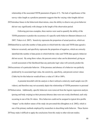 relationship of the associated TDTR parameters (Figures 4-7). The lack of significance of the
survey video length as a predictor parameter suggests that the varying video lengths did not
introduce biases in the behavioral observations, since the ability to observe any given behavior
did not vary significantly with changes in the length of the observation period.
Following previous examples, three metrics were used to quantify the ability of the
TDTR parameters to predict the occurrence of a specific turtle behavior (Barnett-Johnson et al.
2007; Tinker et al. 2007). Sensitivity represents the proportion of actual positives, which are
identified as such (the number of data points in which both the video and TDTR data agreed a
behavior occurred), and specificity represents the proportion of negatives, which are correctly
identified (the number of data points in which both the video and TDTR data agreed a behavior
did not occur). By using these values, the percent correct value can be determined, giving an
overall assessment of the likelihood than any particular logit value will correctly predict the
occurrence of a particular behavior. If the presence and absence of a behavior was perfectly
predicted by its associated logit value, the sensitivity, specificity, and percent correct values
(Table 8a) for this behavior would all have a value of 1.00 or 100%.
A potential downfall with the analysis is that it utilized a relatively small sample size (26
videos), and therefore may not accurately depict the relationship of TDTR parameters to personal
observation. Additionally, specific behaviors were removed from the logistic regression analysis
(posing and body swiping) as their presence/absence data were not evenly distributed, each only
occurring in one of the 26 videos. Dive behaviors could not be assigned to typical dive profile
“shapes” as the shallow nature of the study site prevented this (Houghton et al. 2002), which is
one of the primary methods employed by researchers in describing turtle behavior. These factors
may make it difficult to apply the conclusions from this study to other relevant studies.
88
2055
2060
2065
2070
2075
 