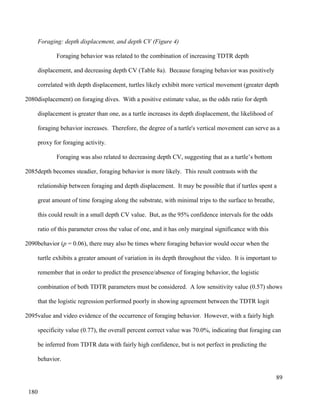 Foraging: depth displacement, and depth CV (Figure 4)
Foraging behavior was related to the combination of increasing TDTR depth
displacement, and decreasing depth CV (Table 8a). Because foraging behavior was positively
correlated with depth displacement, turtles likely exhibit more vertical movement (greater depth
displacement) on foraging dives. With a positive estimate value, as the odds ratio for depth
displacement is greater than one, as a turtle increases its depth displacement, the likelihood of
foraging behavior increases. Therefore, the degree of a turtle's vertical movement can serve as a
proxy for foraging activity.
Foraging was also related to decreasing depth CV, suggesting that as a turtle’s bottom
depth becomes steadier, foraging behavior is more likely. This result contrasts with the
relationship between foraging and depth displacement. It may be possible that if turtles spent a
great amount of time foraging along the substrate, with minimal trips to the surface to breathe,
this could result in a small depth CV value. But, as the 95% confidence intervals for the odds
ratio of this parameter cross the value of one, and it has only marginal significance with this
behavior (p = 0.06), there may also be times where foraging behavior would occur when the
turtle exhibits a greater amount of variation in its depth throughout the video. It is important to
remember that in order to predict the presence/absence of foraging behavior, the logistic
combination of both TDTR parameters must be considered. A low sensitivity value (0.57) shows
that the logistic regression performed poorly in showing agreement between the TDTR logit
value and video evidence of the occurrence of foraging behavior. However, with a fairly high
specificity value (0.77), the overall percent correct value was 70.0%, indicating that foraging can
be inferred from TDTR data with fairly high confidence, but is not perfect in predicting the
behavior.
89
2080
2085
2090
2095
180
 