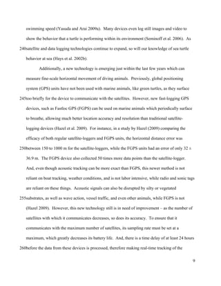 swimming speed (Yasuda and Arai 2009a). Many devices even log still images and video to
show the behavior that a turtle is performing within its environment (Seminoff et al. 2006). As
satellite and data logging technologies continue to expand, so will our knowledge of sea turtle
behavior at sea (Hays et al. 2002b).
Additionally, a new technology is emerging just within the last few years which can
measure fine-scale horizontal movement of diving animals. Previously, global positioning
system (GPS) units have not been used with marine animals, like green turtles, as they surface
too briefly for the device to communicate with the satellites. However, new fast-logging GPS
devices, such as Fastloc GPS (FGPS) can be used on marine animals which periodically surface
to breathe, allowing much better location accuracy and resolution than traditional satellite-
logging devices (Hazel et al. 2009). For instance, in a study by Hazel (2009) comparing the
efficacy of both regular satellite-loggers and FGPS units, the horizontal distance error was
between 150 to 1000 m for the satellite-loggers, while the FGPS units had an error of only 32 ±
36.9 m. The FGPS device also collected 50 times more data points than the satellite-logger.
And, even though acoustic tracking can be more exact than FGPS, this newer method is not
reliant on boat tracking, weather conditions, and is not labor intensive, while radio and sonic tags
are reliant on these things. Acoustic signals can also be disrupted by silty or vegetated
substrates, as well as wave action, vessel traffic, and even other animals, while FGPS is not
(Hazel 2009). However, this new technology still is in need of improvement – as the number of
satellites with which it communicates decreases, so does its accuracy. To ensure that it
communicates with the maximum number of satellites, its sampling rate must be set at a
maximum, which greatly decreases its battery life. And, there is a time delay of at least 24 hours
before the data from these devices is processed, therefore making real-time tracking of the
9
240
245
250
255
260
 