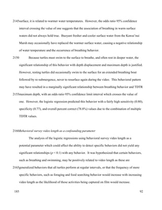 surface, it is related to warmer water temperatures. However, the odds ratio 95% confidence
interval crossing the value of one suggests that the association of breathing in warm surface
waters did not always hold true. Buoyant fresher and cooler surface water from the Kawai’nui
Marsh may occasionally have replaced the warmer surface water, causing a negative relationship
of water temperature and the occurrence of breathing behavior.
Because turtles must swim to the surface to breathe, and often rest in deeper water, the
significant relationship of this behavior with depth displacement and maximum depth is justified.
However, resting turtles did occasionally swim to the surface for an extended breathing bout
followed by re-submergence, never to resurface again during the video. This behavioral pattern
may have resulted in a marginally significant relationship between breathing behavior and TDTR
maximum depth, with an odds ratio 95% confidence limit interval which crosses the value of
one. However, the logistic regression predicted this behavior with a fairly high sensitivity (0.80),
specificity (0.77), and overall percent correct (78.8%) values due to the combination of multiple
TDTR values.
Behavioral survey video length as a confounding parameter
The analysis of the logistic regressions using behavioral survey video length as a
potential parameter which could affect the ability to detect specific behaviors did not yield any
significant relationships (p < 0.1) with any behavior. It was hypothesized that certain behaviors,
such as breathing and swimming, may be positively related to video length as these are
generalized behaviors that all turtles perform at regular intervals, or that the frequency of more
specific behaviors, such as foraging and food searching behavior would increase with increasing
video length as the likelihood of those activities being captured on film would increase.
92
2145
2150
2155
2160
2165
185
 