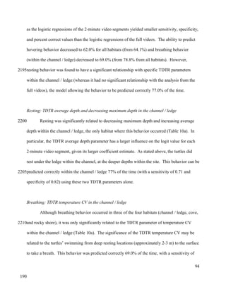 as the logistic regressions of the 2-minute video segments yielded smaller sensitivity, specificity,
and percent correct values than the logistic regressions of the full videos. The ability to predict
hovering behavior decreased to 62.0% for all habitats (from 64.1%) and breathing behavior
(within the channel / ledge) decreased to 69.0% (from 78.8% from all habitats). However,
resting behavior was found to have a significant relationship with specific TDTR parameters
within the channel / ledge (whereas it had no significant relationship with the analysis from the
full videos), the model allowing the behavior to be predicted correctly 77.0% of the time.
Resting: TDTR average depth and decreasing maximum depth in the channel / ledge
Resting was significantly related to decreasing maximum depth and increasing average
depth within the channel / ledge, the only habitat where this behavior occurred (Table 10a). In
particular, the TDTR average depth parameter has a larger influence on the logit value for each
2-minute video segment, given its larger coefficient estimate. As stated above, the turtles did
rest under the ledge within the channel, at the deeper depths within the site. This behavior can be
predicted correctly within the channel / ledge 77% of the time (with a sensitivity of 0.71 and
specificity of 0.82) using these two TDTR parameters alone.
Breathing: TDTR temperature CV in the channel / ledge
Although breathing behavior occurred in three of the four habitats (channel / ledge, cove,
and rocky shore), it was only significantly related to the TDTR parameter of temperature CV
within the channel / ledge (Table 10a). The significance of the TDTR temperature CV may be
related to the turtles’ swimming from deep resting locations (approximately 2-3 m) to the surface
to take a breath. This behavior was predicted correctly 69.0% of the time, with a sensitivity of
94
2195
2200
2205
2210
190
 