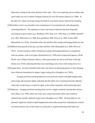 behaviors), resting for the entire duration of the video. This is not surprising, given evidence that
green turtles can rest in shallow foraging locations for up to 60 minutes (Hazel et al. 2009). In
the other five videos involving resting, the behavior was almost always followed by breathing
(whether or not it was recorded on the instantaneous 15-second interval), and subsequently
swimming behavior. The separation of active and inactive behaviors has been frequently
encountered in green turtles (e.g., Mendonca 1983; Hays et al. 1999; Hays et al 2000b; Seminoff
et al. 2001; Makowski et al. 2006; Rice and Balazs 2008; Hazel et al. 2009; I-Jiunn 2009;
Blumenthal et al. 2010). Hawksbill turtles also partition their resting and foraging behaviors into
different time periods of the day (van Dam and Diez 1996; Blumenthal et al. 2009; Witt et al.
2010). At some locations, turtles will perform resting and foraging behaviors in conjunction
with one another, such as in Cyprus (Hochscheid et al. 1999) and at Laguna San Ignacio, off the
Pacific coast of Baja California, Mexico, where green turtles are active at all times of the day
(Senko et al. 2010), indicating that they must interchange active dives with resting dives on a
regular basis. Juvenile hawksbill turtles have also shown an alternating pattern of short foraging
dives followed immediately by deeper, longer resting dives (Houghton et al. 2003).
Foraging and food searching behaviors were positively related with depth displacement,
and average and maximum depth, indicating that the turtles were swimming from the substrate,
where they would forage or search for algae, to the surface frequently while performing these
behaviors. Foraging and food searching dives involve a higher metabolic demand than inactive
dives (Hays et al. 1999), likely due to the extra vertical movement turtles must exhibit to
replenish their quickly depleted oxygen stores (Houghton et al. 2003). Resting behavior was
primarily negatively related to depth displacement and surface proportion, indicating less vertical
movement and less time at the surface on resting dives, despite performing other behaviors
96
2240
2245
2250
2255
 